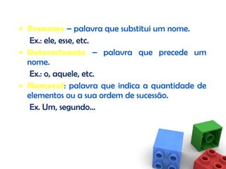 Pronome  – palavra que substitui um nome. Ex.: ele, esse, etc. Determinante  – palavra que precede um nome. Ex.: o, aquele, etc. Numeral : palavra que indica a quantidade de elementos ou a sua ordem de sucessão. Ex. Um, segundo… 