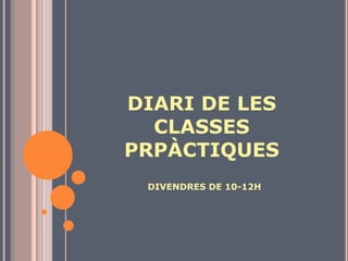 DIARI DE LES CLASSES PRPÀCTIQUES DIVENDRES DE 10-12H 