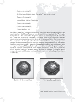 Classes progressivas MV

	         Na Suíça os desbravadores são chamados “Vigilante Adventistas”

	         Classes preliminares MV

	         Especialidades (Méritos Vocacionais)

	         Classes progressivas JÁ

	         Classes progressivas DBV

	         Classes Regulares DBV

Percebemos que o livro “A história do Adventismo” aprofunda-se ainda mais nas informações
quanto à origem das Classes Regulares, datando seu inicio com a criação dos “Padrões de
Conquista” em 1907. Esses dados alongam o período do inicio do processo de formação
das Classes para 102 anos até o ano de 2010. Esse fato nos mostra que o inicio dos padrões
de comportamento idealizados no inicio da Igreja Adventista do Sétimo Dia tiveram como
base um processo de formação sistematizado a partir da infância, e que, como pudemos
observar, foi sendo aperfeiçoado ao longo dos anos até chegar à formatação das Classes
Regulares que temos hoje sob a tutela do Clube de Desbravadores. Isso nos faz alerta para
um importante fator, o Clube de Desbravadores é o único ministério da igreja a receber o
legado de formação sistematizada de “bons cristãos” através das Classes, que foi construído
com a dedicação de bravos pioneiros, sendo, portanto, um privilégio e ao mesmo tempo
uma grande responsabilidade que precisa ser levada avante com seriedade, profissionalismo
e dedicação.




      Distintivo de Camarada Master                   Distintivo de Camarada Master




                                            11   Classes Regulares - GUIA DE ORIENTAÇÕES GERAIS
 