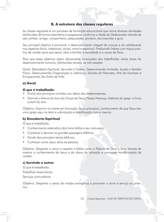 B. A estrutura das classes regulares
As classes regulares é um processo de formação educacional que reúne diversas atividades
distribuídas de forma sistemática e progressiva conforme a idade do Desbravador através de
seis cartões: amigo, companheiro, pesquisador, pioneiro, excursionista e guia.

Seu principal objetivo é promover o desenvolvimento integral da criança e do adolescente
nos aspectos físico, intelectual, social, moral e espiritual. Produzindo lideres com traços posi-
tivo de caráter para que sejam úteis a família, a sociedade e a causa de Deus.

Para que esses objetivos sejam eficazmente alcançados são trabalhadas várias áreas do
desenvolvimento humano, distribuídas através de oito sessões:

Geral. Descoberta Espiritual, Servindo a Outros, Desenvolvendo Amizade, Saúde e Aptidão
Física, Desenvolvendo Organização e Liderança, Estudos da Natureza, Arte de Acampar e
Enriquecendo Seu Estilo de Vida.

a) Geral

O que é trabalhado:
• 	 Ensino dos principios contidos nos ideais dos desbravadores;
• 	 Estimulo a leitura do livro ela Graça de Deus, Nossa Herança, histórias da igreja e livros
    juvenil do ano.

Objetivo: Imprimir na mente em formação, bons princípios, conhecimento de que Deus tem
uma igreja aqui na terra e valorização e identificação com a mesma.

b) Descoberta Espiritual
O que é trabalhado:
•	 Conhecimento sistemático dos livros bíblia e seu manuseio;
•	 Conhecer e decorar as grandes passagens bíblicas;
•	 Estudo dos principais temas bíblicos;
•	 Conhecer como Jesus salva as pessoas.

Objetivo: Despertar o amor e respeito à bíblia como a Palavra de Deus e levar através da
mesma o conhecimento de Jesus e do plano da salvação e promover transformação de
caráter.

c) Servindo a outros
O que é trabalhado:
Trabalhos missionários;
Serviços comunitários.

Objetivo: Despertar o senso da missão evangélica e promover o amor e serviço ao próxi-
mo.


                                               13   Classes Regulares - GUIA DE ORIENTAÇÕES GERAIS
 