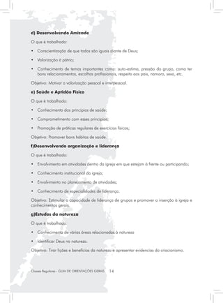 d) Desenvolvendo Amizade

O que é trabalhado:

• 	 Conscientização de que todos são iguais diante de Deus;

• 	 Valorização à pátria;

• 	 Conhecimento de temas importantes como: auto-estima, pressão do grupo, como ter
    bons relacionamentos, escolhas profissionais, respeito aos pais, namoro, sexo, etc.

Objetivo: Motivar a valorização pessoal e interpessoal.

e) Saúde e Aptidão Física

O que é trabalhado:

•	 Conhecimento dos principios de saúde;

•	 Comprometimento com esses principios;

•	 Promoção de práticas regulares de exercícios físicos;

Objetivo: Promover bons hábitos de saúde.

f)Desenvolvendo organização e liderança

O que é trabalhado:

•	 Envolvimento em atividades dentro da igreja em que estejam à frente ou participando;

•	 Conhecimento institucional da igreja;

•	 Envolvimento no planejamento de atividades;

•	 Conhecimento de especialidades de liderança.

Objetivo: Estimular a capacidade de liderança de grupos e promover a inserção à igreja e
conhecimentos gerais.

g)Estudos da natureza

O que é trabalhado:

•	 Conhecimento de várias áreas relacionadas à natureza

•	 Identificar Deus na natureza.

Objetivo: Tirar lições e benefícios da natureza e apresentar evidencias do criacionismo.



Classes Regulares - GUIA DE ORIENTAÇÕES GERAIS   14
 