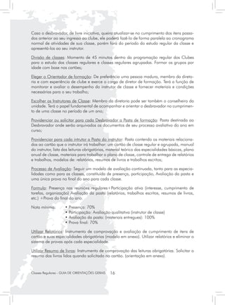 Caso o desbravador, de livre iniciativa, queira atualizar-se no cumprimento dos itens passa-
dos anterior ao seu ingresso ao clube, ele poderá fazê-lo de forma paralela ao cronograma
normal de atividades de sua classe, porém fora do período do estudo regular da classe e
apresentá-los ao seu instrutor.

Divisão de classes: Momento de 45 minutos dentro da programação regular dos Clubes
para o estudo das classes regulares e classes regulares agrupadas. Formar os grupos por
idade com base nos cartões;

Eleger o Orientador de formação: De preferência uma pessoa madura, membro da direto-
ria e com experiência de clube e exerce o cargo de diretor de formação. Terá a função de
monitorar e avaliar o desempenho do instrutor de classe e fornecer materiais e condições
necessárias para o seu trabalho;

Escolher os Instrutores de Classe: Membro da diretoria pode ser também o conselheiro da
unidade. Terá o papel fundamental de acompanhar e orientar o desbravador no cumprimen-
to de uma classe no período de um ano;

Providenciar ou solicitar para cada Desbravador a Pasta de formação: Pasta destinada ao
Desbravador onde serão arquivados os documentos de seu processo avaliativo do ano em
curso;

Providenciar para cada intrutor a Pasta do instrutor: Pasta contendo os materiais relaciona-
dos ao cartão que o instrutor irá trabalhar: um cartão de classe regular e agrupada, manual
do instrutor, lista das leituras obrigatórias, material teórico das especialidades básicas, plano
anual de classe, materiais para trabalhar o plano de classe, controle de entrega de relatórios
e trabalhos, modelos de: relatórios, resumos de livros e trabalhos escritos;

Processo de Avaliação: Seguir um modelo de avaliação continuada, tanto para as especia-
lidades como para as classes, constituída de presença, participação, Avaliação da pasta e
uma única prova no final do ano para cada classe.

Formula: Presença nas reuniões regulares+Participação ativa (interesse, cumprimento de
tarefas, organização) Avaliação da pasta (relatórios, trabalhos escritos, resumos de livros,
etc.) +Prova do final do ano.

Nota mínima:	        • Presença: 70%
			                  • Participação: Avaliação qualitativa (instrutor de classe)
			                  • Avaliação da pasta: (materiais entregues): 100%
			                  • Prova final: 70%

Utilizar Relatórios: Instrumento de comprovação e avaliação de cumprimento de itens de
cartão e suas especialidades obrigatórias (modelo em anexo). Utilizar relatórios e eliminar o
sistema de provas após cada especialidade.

Utilizar Resumo de livros: Instrumento de comprovação das leituras obrigatórias. Solicitar o
resumo dos livros lidos quando solicitado no cartão. (orientação em anexo).


Classes Regulares - GUIA DE ORIENTAÇÕES GERAIS   16
 