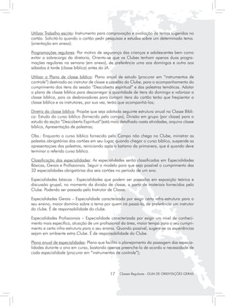 Utilizar Trabalho escrito: Instrumento para comprovação e avaliação de temas sugeridos no
cartão. Solicitá-lo quando o cartão pedir pesquisas e estudos sobre um determinado tema.
(orientação em anexo).

Programações regulares: Por motivo de segurança das crianças e adolescentes bem como
evitar a sobrecarga da diretoria, Orienta-se que os Clubes tenham apenas duas progra-
mações regulares na semana (em anexo), de preferência uma aos domingos e outra aos
sábados à tarde (classe bíblica) antes do JA.

Utilizar o Plano de classe bíblica: Plano anual de estudo (procurar em “instrumentos de
controle”) destinado ao instrutor de classe e capelão do Clube, para o acompanhamento do
cumprimento dos itens da sessão “Descoberta espiritual” e das palestras temáticas. Adotar
o plano de classe bíblica para descarregar a quantidade de itens do domingo e valorizar a
classe bíblica, pois os desbravadores para cumprir itens do cartão terão que freqüentar a
classe bíblica e os instrutores, por sua vez, terão que acompanhá-los;

Diretriz da classe bíblica: Propõe que seja adotada seguinte estrutura anual na Classe Bíbli-
ca: Estudo do curso bíblico (fornecido pelo campo), Divisão em grupo (por classe) para o
estudo da seção “Descoberta Espiritual”(está mais detalhado nasta atividades, arquivo classe
bíblica, Apresentação de palestras;

Obs.: Enquanto o curso bíblico fornecido pelo Campo não chega no Clube, ministrar as
palestas obrigatórias dos cartões em seu lugar, quando chegar o curso bíblico, suspende as
apresentaçoes das palestras, reiniciando após o batismo da primavera, que é quando deve
terminar o referido curso bíblico.

Classificação das especialidades: As especialidades serão classificadas em Especialidades
Básicas, Gerais e Profissionais. Seguir o modelo para que seja possível o cumprimento das
32 especialidades obrigatórias dos seis cartões no período de um ano.

Especialidades básicas - Especialidades que podem ser passadas em exposição teórica e
discussão grupal, no momento da divisão de classe, a partir de materiais fornecidos pelo
Clube. Podendo ser passada pelo Instrutor de Classe.

Especialidades Gerais – Especialidade caracterizada por exigir certa infra-estrutura para o
seu ensino, maior domínio sobre o tema por quem irá passá-la, de preferência um instrutor
do clube. É de responsabilidade do clube.

Especialidades Profissionais – Especialidade caracterizada por exigir um nível de conheci-
mento mais específico, atuação de um profissional da área, maior tempo para o seu cumpri-
mento e certa infra-estrutura para o seu ensino. Quando possível, sugere-se as experiências
sejam em ambiente extra Clube. É de responsabilidade do Clube.

Plano anual de especialidades: Plano que facilita o planejamento da passagem das especia-
lidades durante o ano em curso, bastando apenas preenche-lo de acordo a necessidade de
cada especialidade (procurar em “instrumentos de controle”);




                                             17   Classes Regulares - GUIA DE ORIENTAÇÕES GERAIS
 