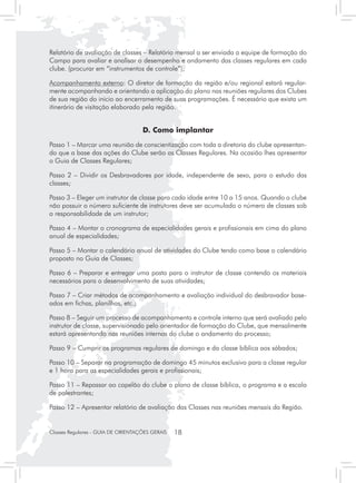 Relatório de avaliação de classes – Relatório mensal a ser enviada a equipe de formação do
Campo para avaliar e analisar o desempenho e andamento das classes regulares em cada
clube. (procurar em “instrumentos de controle”);

Acompanhamento externo: O diretor de formação da região e/ou regional estará regular-
mente acompanhando e orientando a aplicação do plano nas reuniões regulares dos Clubes
de sua região do inicio ao encerramento de suas programações. É necessário que exista um
itinerário de visitação elaborado pela região.


                                    D. Como implantar
Passo 1 – Marcar uma reunião de conscientização com toda a diretoria do clube apresentan-
do que a base das ações do Clube serão as Classes Regulares. Na ocasião lhes apresentar
o Guia de Classes Regulares;

Passo 2 – Dividir os Desbravadores por idade, independente de sexo, para o estudo das
classes;

Passo 3 – Eleger um instrutor de classe para cada idade entre 10 a 15 anos. Quando o clube
não possuir o número suficiente de instrutores deve ser acumulado o número de classes sob
a responsabilidade de um instrutor;

Passo 4 – Montar o cronograma de especialidades gerais e profissionais em cima do plano
anual de especialidades;

Passo 5 – Montar o calendário anual de atividades do Clube tendo como base o calendário
proposto no Guia de Classes;

Passo 6 – Preparar e entregar uma pasta para o instrutor de classe contendo os materiais
necessários para o desenvolvimento de suas atividades;

Passo 7 – Criar métodos de acompanhamento e avaliação individual do desbravador base-
ados em fichas, planilhas, etc.;

Passo 8 – Seguir um processo de acompanhamento e controle interno que será avaliado pelo
instrutor de classe, supervisionado pelo orientador de formação do Clube, que mensalmente
estará apresentando nas reuniões internas do clube o andamento do processo;

Passo 9 – Cumprir os programas regulares de domingo e da classe bíblica aos sábados;

Passo 10 – Separar na programação de domingo 45 minutos exclusivo para a classe regular
e 1 hora para as especialidades gerais e profissionais;

Passo 11 – Repassar ao capelão do clube o plano de classe bíblica, o programa e a escala
de palestrantes;

Passo 12 – Apresentar relatório de avaliação das Classes nas reuniões mensais da Região.


Classes Regulares - GUIA DE ORIENTAÇÕES GERAIS   18
 