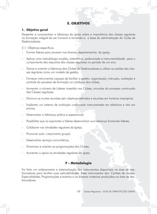 E. OBJETIVOS
1.	 Objetivo geral
Despertar e conscientizar a liderança da igreja sobre a importância das classes regulares
na formação integral do ser humano e tornando-a a base da administração do Clube de
Desbravadores.

2.1. Objetivos específicos
- 	 Formar líderes para atuarem nos diversos departamentos da igreja;

- 	 Aplicar uma metodologia simples, sistemática, padronizada e instrumentalizada para o
    cumprimento dos requisitos das classes regulares no período de um ano.

- 	 Treinar e orientar a liderança dos Clubes de Desbravadores a utilizar os cartões das clas-
    ses regulares como um modelo de gestão;

- 	 Fornecer instrumentos capazes de facilitar a gestão, organização, instrução, avaliação e
    controle do processo de formação no cotidiano dos clubes;

- 	 Aumentar o número de Lideres investido nos Clubes, oriundos do processo continuado
    das Classes regulares;

- 	 Diminuir as muitas reuniões sem objetivos definidos e reuniões em horários impróprios

- 	 Implantar um sistema de avaliação continuada instrumentada em relatórios e não em
    provas;

- 	 Desenvolver a liderança prática e experiencial;

- 	 Possibilitar que os aspirantes a lideres desenvolvam sua liderança formando líderes;

- 	 Colaborar nas atividades regulares da Igreja;

- 	 Promover auto -crescimento grupal;

- 	 Desenvolver serviços comunitários;

- 	 Dinamizar e orientar as programações dos Clubes;

- 	 Aumentar o apoio as atividades regalares da igreja.


                                    F - Metodologia
Foi feito um ordenamento e sistematização dos instrumentos disponíveis na área de des-
bravadores para facilitar suas aplicabilidades. Estes instrumentos são: Cartões de classes,
Especialidades, Programações e eventos e os diversos materiais produzidos na área de des-
bravadores.


                                             19     Classes Regulares - GUIA DE ORIENTAÇÕES GERAIS
 