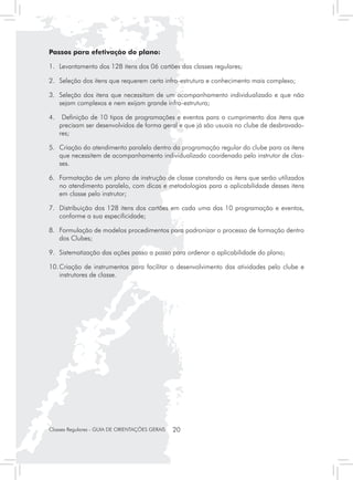Passos para efetivação do plano:

1.	 Levantamento dos 128 itens dos 06 cartões das classes regulares;

2.	 Seleção dos itens que requerem certa infra-estrutura e conhecimento mais complexo;

3.	 Seleção dos itens que necessitam de um acompanhamento individualizado e que não
    sejam complexos e nem exijam grande infra-estrutura;

4.	 Definição de 10 tipos de programações e eventos para o cumprimento dos itens que
    precisam ser desenvolvidos de forma geral e que já são usuais no clube de desbravado-
    res;

5.	 Criação do atendimento paralelo dentro da programação regular do clube para os itens
    que necessitem de acompanhamento individualizado coordenado pelo instrutor de clas-
    ses.

6.	 Formatação de um plano de instrução de classe constando os itens que serão utilizados
    no atendimento paralelo, com dicas e metodologias para a aplicabilidade desses itens
    em classe pelo instrutor;

7.	 Distribuição dos 128 itens dos cartões em cada uma das 10 programação e eventos,
    conforme a sua especificidade;

8.	 Formulação de modelos procedimentos para padronizar o processo de formação dentro
    dos Clubes;

9.	 Sistematização das ações passo a passo para ordenar a aplicabilidade do plano;

10.	Criação de instrumentos para facilitar o desenvolvimento das atividades pelo clube e
    instrutores de classe.




Classes Regulares - GUIA DE ORIENTAÇÕES GERAIS   20
 