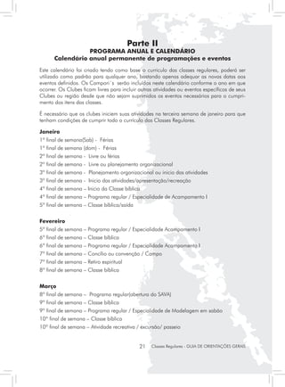 Parte II
                 PROGRAMA ANUAL E CALENDÁRIO
      Calendário anual permanente de programações e eventos
Este calendário foi criado tendo como base o curriculo das classes regulares, poderá ser
utilizado como padrão para qualquer ano, bastando apenas adequar as novas datas aos
eventos definidos. Os Campori´s serão incluídos neste calendário conforme o ano em que
ocorrer. Os Clubes ficam livres para incluir outras atividades ou eventos específicos de seus
Clubes ou região desde que não sejam suprimidos os eventos necessários para o cumpri-
mento dos itens das classes.

É necessário que os clubes iniciem suas atividades na terceira semana de janeiro para que
tenham condições de cumprir todo o currículo das Classes Regulares.

Janeiro
1º final de semana(Sab) - Férias
1º final de semana (dom) - Férias
2º final de semana - Livre ou férias
2º final de semana - Livre ou planejamento organizacional
3º final de semana - Planejamento organizacional ou inicio das atividades
3º final de semana - Inicio das atividades/apresentação/recreação
4º final de semana – Inicio da Classe bíblica
4º final de semana – Programa regular / Especialidade de Acampamento I
5º final de semana – Classe bíblica/saída


Fevereiro
5º final de semana – Programa regular / Especialidade Acampamento I
6º final de semana – Classe bíblica
6º final de semana – Programa regular / Especialidade Acampamento I
7º final de semana – Concílio ou convenção / Campo
7º final de semana – Retiro espiritual
8º final de semana – Classe bíblica


Março
8º final de semana – Programa regular(abertura do SAVA)
9º final de semana – Classe bíblica
9º final de semana – Programa regular / Especialidade de Modelagem em sabão
10º final de semana – Classe bíblica
10º final de semana – Atividade recreativa / excursão/ passeio


                                             21   Classes Regulares - GUIA DE ORIENTAÇÕES GERAIS
 