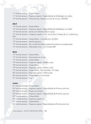 11º final de semana – Classe bíblica
11º final de semana – Programa regular / Especialidade de Modelagem em sabão
12º final de semana – Treinamento p/ diretoria e curso de 4 horas / REGIÃO


Abril
12º final de semana – Classe bíblica
13º final de semana – Programa regular / Especialidade de Modelagem em sabão
13º final de semana – Semana do calvário/ Apoio a igreja
14º final de semana – Programa regular / Proj. comunitário/ limpeza de um ambiente pú-
blico
14º final de semana – Classe bíblica - Concurso bom de bíblia
15º final de semana – Manhã esportiva
15º final de semana – Dia mundial dos Desbravadores/Investidura e condecoração
16º final de semana – Solenidade cívica – Dia mundial DBV


Maio
16º final de semana – Classe bíblica
17º final de semana – Treinamento ao ar livre
17º final de semana – Classe bíblica
18º final de semana – Programa regular / Ordem unida
18º final de semana – Classe bíblica
19º final de semana – Programa regular / Ordem unida
19º final de semana – Classe bíblica - Bom de bíblia – 2ª etapa
20º final de semana – Programa regular / Ordemunida
20º final de semana – Classe bíblica e Caminhada
21º final de semana – Livre


Junho
21º final de semana – Classe bíblica
22º final de semana – Programa regular / Especialidade de Primeiros socorros
22º final de semana – Projeto comunitário
23º final de semana – Programa regular / Especialidade de Primeiros socorros
23º final de semana – Classe bíblica
24º final de semana – Programa regular livre
24º final de semana – Classe bíblica
25º final de semana – Programa regular / Especialidade de Primeiros socorros


Classes Regulares - GUIA DE ORIENTAÇÕES GERAIS   22
 
