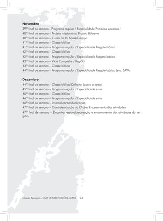 Novembro
39º final de semana - Programa regular / Especialidade Primeiros socorros I
40º final de semana – Projeto missionário/ Projeto Bálsamo
40º final de semana – Curso de 10 horas/Campo
41º final de semana – Classe bíblica
41º final de semana – Programa regular / Especialidade Resgate básico
42º final de semana – Classe bíblica
42º final de semana – Programa regular / Especialidade Resgate básico
43º final de semana – Vida Campestre / Região
43º final de semana – Classe bíblica
44º final de semana – Programa regular / Especialidade Resgate básico (enc. SAVA)


Dezembro
44º final de semana – Classe bíblica/Colheita (apoio a igreja)
45º final de semana – Programa regular / Especialidade extra
45º final de semana – Classe bíblica
46º final de semana – Programa regular / Especialidade extra
46º final de semana – Investidura/condecoração
47º final de semana – Confraternização do Clube/ Encerramento das atividades
47º final de semana – Encontro regional/recreação e encerramento das atividades da re-
gião




Classes Regulares - GUIA DE ORIENTAÇÕES GERAIS   24
 