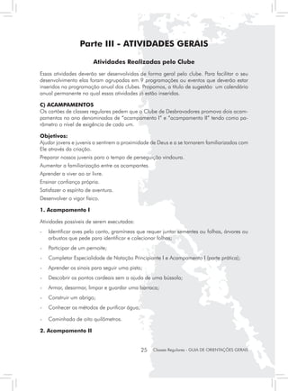 Parte III - ATIVIDADES GERAIS

                        Atividades Realizadas pelo Clube
Essas atividades deverão ser desenvolvidas de forma geral pelo clube. Para facilitar o seu
desenvolvimento elas foram agrupadas em 9 programações ou eventos que deverão estar
inseridos na programação anual dos clubes. Propomos, a título de sugestão um calendário
anual permanente no qual essas atividades já estão inseridas.

C) ACAMPAMENTOS
Os cartões de classes regulares pedem que o Clube de Desbravadores promova dois acam-
pamentos no ano denominados de “acampamento I” e “acampamento II” tendo como pa-
râmetro o nível de exigência de cada um.

Objetivos:
Ajudar jovens e juvenis a sentirem a proximidade de Deus e a se tornarem familiarizados com
Ele através da criação.
Preparar nossos juvenis para o tempo de perseguição vindoura.
Aumentar a familiarização entre os acampantes.
Aprender a viver ao ar livre.
Ensinar confiança própria.
Satisfazer o espírito de aventura.
Desenvolver o vigor físico.

1. Acampamento I

Atividades possíveis de serem executadas:
-	 Identificar aves pelo canto, gramíneas que requer juntar sementes ou folhas, árvores ou
   arbustos que pede para identificar e colecionar folhas;
- 	 Participar de um pernoite;
- 	 Completar Especialidade de Natação Principiante I e Acampamento I (parte prática);
- 	 Aprender os sinais para seguir uma pista;
- 	 Descobrir os pontos cardeais sem a ajuda de uma bússola;
- 	 Armar, desarmar, limpar e guardar uma barraca;
- 	 Construir um abrigo;
- 	 Conhecer os métodos de purificar água;

- 	 Caminhada de oito quilômetros.

2. Acampamento II


                                             25   Classes Regulares - GUIA DE ORIENTAÇÕES GERAIS
 