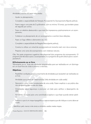 Atividades possíveis de serem executadas:

- 	 Ajudar no planejamento;

- 	 Completar a especialidade de Natação Principiante II e Acampamento II(parte prática);

- 	 Fazer e seguir uma pista de 2 quilômetros, com no mínimo 10 sinais, que também possa
    ser seguida por outros;

- 	 Fazer um relatório destacando o que mais lhe impressionou positivamente em um acam-
    pamento;

- 	 Colaborar no planejamento de um acampamento e cozinhar duas refeições;

- 	 Fazer um fogo refletor e demonstrar seu uso;

- 	 Completar a especialidade de Resgate Básico(parte prática);

- 	 Construir e utilizar um móvel de acampamento em tamanho real, com nós e amarras;

- 	 Preparar uma cama de acampamento com materiais naturais.

Obs. Na pasta programas sugestivos têm disponivel dois programas de acampamento. O
programa de três dias é para o acampamento I e o programa de quatro dias é para o acam-
pamento II.

D)Treinamento ao ar livre
Treinamento ao ar livres são atividades programadas para ser realizadas em um domingo
em um local fora do clube e próximo a natureza.

Objetivos:

- 	 Possibilitar condições para o cumprimento de atividades que necessitem ser realizadas ao
    ar livre.

	   Atividades que podem ser desenvolvidas: (três atividades em cada saída)

- 	 Demonstrar como cuidar corretamente de uma corda. Fazer e explicar o uso prático dos
    nós obrigatórios dos cartões de classe.

- 	 Orientações sobre segurança e promover um teste para verificar o desempenho do
    DBV.

- 	 Apresentar 10 regras para uma caminhada e explicar o que fazer quando estiver perdi-
    do.

- 	 Explicar o que é um mapa topográfico, o que se espera que ele indique e como deve ser
    usado.

- Identificar pelo menos vinte sinais e símbolos usados nestes mapas.

Classes Regulares - GUIA DE ORIENTAÇÕES GERAIS   26
 