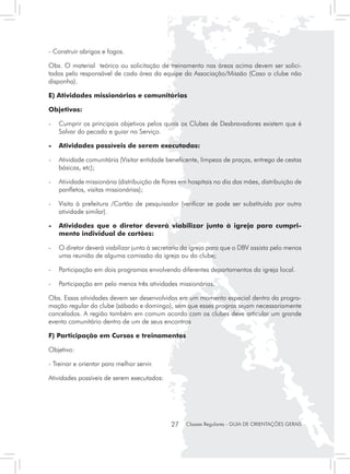- Construir abrigos e fogos.

Obs. O material teórico ou solicitação de treinamento nas áreas acima devem ser solici-
tadas pelo responsável de cada área da equipe da Associação/Missão (Caso o clube não
disponha).

E) Atividades missionárias e comunitárias	

Objetivos:

- 	 Cumprir os principais objetivos pelos quais os Clubes de Desbravadores existem que é
    Salvar do pecado e guiar no Serviço.

-	 Atividades possíveis de serem executadas:

- 	 Atividade comunitária (Visitar entidade beneficente, limpeza de praças, entrega de cestas
    básicas, etc);

- 	 Atividade missionária (distribuição de flores em hospitais no dia das mães, distribuição de
    panfletos, visitas missionárias);

- 	 Visita à prefeitura /Cartão de pesquisador (verificar se pode ser substituída por outra
    atividade similar).

-	 Atividades que o diretor deverá viabilizar junto à igreja para cumpri-
   mento individual de cartões:

- 	 O diretor deverá viabilizar junto à secretaria da igreja para que o DBV assista pelo menos
    uma reunião de alguma comissão da igreja ou do clube;

- 	 Participação em dois programas envolvendo diferentes departamentos da igreja local.

- 	 Participação em pelo menos três atividades missionárias.

Obs. Essas atividades devem ser desenvolvidas em um momento especial dentro da progra-
mação regular do clube (sábado e domingo), sem que esses progras sejam necessariamente
cancelados. A região também em comum acordo com os clubes deve articular um grande
evento comunitário dentro de um de seus encontros

F) Participação em Cursos e treinamentos

Objetivo:

- Treinar e orientar para melhor servir.

Atividades possíveis de serem executados:




                                              27   Classes Regulares - GUIA DE ORIENTAÇÕES GERAIS
 