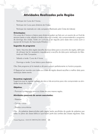 Atividades Realizadas pela Região
-	 Participar do Curso de 4 horas;

-	 Participar do Curso para diretoria de Clube;

-	 Participar do mestrado em vida campestre (Realizado pelo Clube de Líderes)

Orientações:
Os cursos de 4 horas e o básico para diretoria podem ser feito em um evento de um final de
semana (sexta a noite, sábado a tarde e domingo a tarde), não comprometendo o programa
de domingo dos clubes. Existe um currículo a ser seguido para esses dois cursos (com a
equipe de formação da Associação/Missão).

Sugestão do programa

- 	 Sexta: Assuntos data região (escolha de duas datas para o encontro da região, definição
    do olimpori (se for necessário naquele ano) e escolha da data para realização do Mes-
    trado em Vida Campestre.

- 	 Sábado a tarde: Curso de 4 horas

- 	 Domingo a tarde: Curso básico para diretoria.

Obs.:Este programa já foi testado e dá para cumprir perfeitamente no horário proposto.

O Regional em reunião com todos os clubes da região deverá escolher a melhor data para
realização deste evento.


Encontros regionais
Sugerimos que as regiões realizem de dois a três encontros para não comprometer as ativi-
dades locais dos clubes.

Objetivo:

- Promover a integração entre os clubes de uma mesma região.

Atividades possíveis de serem executadas:

- Palestras

- Corrida rústica

- Projetos comunitários

Obs. As palestras desenvolvidas pela região serão escolhidas da grade de palestras que
estão no plano de classe bíblica e que fazem parte dos cartões das classes regulares. Essa


Classes Regulares - GUIA DE ORIENTAÇÕES GERAIS   28
 