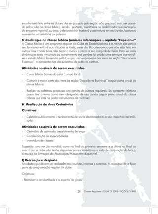 escolha será feita entre os clubes. Ao ser passada pela região não precisará mais ser passa-
da pelo clube na classe bíblica, sendo, portanto, creditadas ao desbravador que participou
do encontro regional, ou seja, o desbravador receberá a assinatura em seu cartão, bastando
apresentar um relatório da palestra.

G)Realização da Classe bíblica (maiores informações - capítulo “Capelania”
A Classe Bíblica é um programa regular do Clube de Desbravadores e o melhor dia para o
seu funcionamento é aos sábados a tarde, antes do JA, orientamos que não seja feita em
outros dias a noite para não expor o menor a riscos a sua integridade física. Para ser mais
dinâmica e esteja vinculada ao cumprimento dos cartões foi criada uma estrutura que envol-
ve o estudo bíblico fornecido pelo Campo, o cumprimento dos itens da seção “Descoberta
Espiritual” e apresentações das palestras de todos os cartões.

Atividades possíveis de serem executadas:

- 	 Curso bíblico (fornecido pelo Campo local)

- 	 Cumprir a maior parte dos itens da seção “Descoberta Espiritual” (seguir plano anual da
    classe bíblica).

- 	 Realizar as palestras propostas nos cartões de classes regulares. Só apresenta relatório
    quem tiver o tema como item obrigatório de seu cartão.(seguir plano anual da classe
    bíblica que está na pasta instrumentos de controle).

H. Realização de duas Cerimônias

Objetivos:

- 	 Celebrar publicamente o recebimento de novos desbravadores e seu respectivo aprendi-
    zado.

Atividades possíveis de serem executados:
- 	 Cerimônia de admissão /recebimento de lenço
- 	 Condecoração de especialidades
- 	 Investidura de classes

Sugestão: uma no dia mundial, outra no final do primeiro semestre e a ultima no final do
ano. Caso o clube não tenha disponível para a investidura o voto de conjuração do lenço,
a equipe de formação da Associação/Missão tem disponível.

I) Recreação e desporto
Atividades que devem ser realizadas nas reuniões internas e externas. A recreação deve fazer
parte da programação regular do clube.

Objetivos:

- Promover a familiaridade e o espírito de grupo.


                                            29      Classes Regulares - GUIA DE ORIENTAÇÕES GERAIS
 