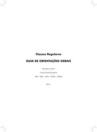 Classes Regulares

GUIA DE ORIENTAÇÕES GERAIS

            Ministério Jovem

          União Norte Brasileira

     ABA - AMa - ASPa - MOPa - MSMa



                  2011




                    3    Classes Regulares - GUIA DE ORIENTAÇÕES GERAIS
 