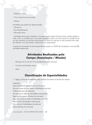 - Quebrar a rotina.

- Criar canais de comunicação.

- Motivar.

Atividades que podem ser desenvolvidas:
- Olimporis;
- Excursões/Passeios;
- Educação física;

- Atividades extras (não interferem na programação regular (Horas sociais, saídas sábado a
noite, reunir a unidade para uma pratica esportivo, fazer uma hora social na residência de
um dos membros, se reunirem para assistir um filme na casa de um dos membros da unida-
de, fazerem um junta panela, combinarem um piquenique).

A equipe de recreação da Associação/Missão possui um GOG de recreação e mais de 300
atividades disponíveis.


                      Atividades Realizadas pelo
                     Campo (Associação / Missão)
-	 Participar do Curso de 10 horas (Realizado pelo Campo);

-	 Concilio do Ministério Jovem

- 	 SAVA


                  Classificação de Especialidades
1.	 Básica: Deve ser coordenada pelo instrutor de classe na divisão de classes.

Sugestões:
Especialidade de cães (Estudos da natureza)
Arte em massa de pão (artes e habilidades manuais)
Anfíbios (estudos da natureza)
Arte de contar historias (Atividades missionárias)
Pegadas de animais (Estudos da natureza)
Desenho e pintura (Artes e habilidades manuais)
Vida familiar (Atividades missionárias)
Arte culinária (Habilidades domésticas)
Gatos (Estudos da natureza)

Classes Regulares - GUIA DE ORIENTAÇÕES GERAIS   30
 