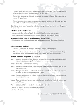 - 	 O diretor deverá viabilizar junto à secretaria da igreja para que o DBV assista pelo menos
    uma reunião de alguma comissão da igreja ou do clube;

- 	 Combinar a participação do clube em dois programas envolvendo diferentes departa-
    mentos da igreja local.

- 	 Combinar junto com o diretor missionário da igreja a participação do clube em pelo
    menos três atividades missionárias da igreja;

Obs.: Só apresenta relatório palestras o desbravador que tiver o tema como item obrigatório
de seu cartão.

Estrutura na Classe Bíblica:
1. Apresentação das palestras/Estudo do curso bíblico (fornecido pelo campo),
2. Divisão em grupo (por classes) para o estudo da seção “Descoberta Espiritual”,

Quando terminar todo o curso fornecido pelo Campo:
4. Divisão em grupo (por classes) para fazer a discussão do tema abordado na palestra.



Vantagens para o Clube:
- 	 Diminuir a quantidade de itens que se tem que cumprir aos domingos;

- 	 Valorizar a classe bíblica, pois os desbravadores para cumprir itens do cartão terão que
    freqüentar a classe bíblica e os instrutores, por sua vez, terão que acompanhá-los.

Passo a passo do programa de sábado:
Passo 1	 Orientar a diretoria sobre o formato estrutura do programa de sábado e reforçar a
         necessidade da presença dos instrutores nas programações;
Passo 2 	 Preencher a escala de palestrantes;
Passo 3 	 Conseguir o material teórico das palestras, que estejam em harmonia com os prin-
          cípios da igreja;
Passo 4 	 Entregar o material ao palestrante para dar um norte ao palestrante e orientá-lo
          que terá 30 minutos para desenvolver o tema;
Passo 5 	 Repassar ao capelão do clube o plano de estudos de sábado o programa e a es-
          cala de palestrantes;

Passo 6 	 Fazer o acompanhamento dos trabalhos dos conselheiros e atende-los em suas
          dificuldades.

Temas a serem abordados (contidos nos seis cartões):
- Pressão de grupo e seu papel na tomada de decisões.
- Princípios de saúde;

                                                33   Classes Regulares - GUIA DE ORIENTAÇÕES GERAIS
 