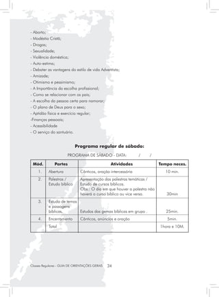 - Aborto;
- Modéstia Cristã;
- Drogas;
- Sexualidade;
- Violência doméstica;
- Auto-estima;
- Debater as vantagens do estilo de vida Adventista;
- Amizade;
- Otimismo e pessimismo;
- A Importância da escolha profissional;
- Como se relacionar com os pais;
- A escolha da pessoa certa para namorar;
- O plano de Deus para o sexo;
- Aptidão física e exercício regular;
-Finanças pessoais;
- Acessibilidade
- O serviço do santuário.


                            Programa regular de sábado:
                        PROGRAMA DE SÁBADO - DATA:               /   /

 Mód.	         Partes	                            Atividades	             Tempo neces.
  	 1.	     Abertura	          Cânticos, oração intercessória	              10 min.
  	 2.	 Palestras /	           Apresentação das palestras temáticas /
  		    Estudo bíblico	        Estudo de cursos bíblicos.
  			                          Obs.: O dia em que houver a palestra não
  			                          haverá o curso bíblico ou vice versa.	        30min
  	 3.	     Estudo de temas
  		        e passagens
  		        bíblicas.	      Estudos das gemas bíblicas em grupo .	           25min.
  	 4.	     Encerramento	      Cânticos, anúncios e oração	                  5min.
  		        Total 		                                                      1hora e 10M.




Classes Regulares - GUIA DE ORIENTAÇÕES GERAIS   34
 