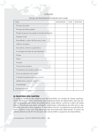 CAPELANIA

                      ESCALA DE PALESTRANTES/CAPELÃO DO CLUBE

  TEMA	                                                PALESTRANTE	   DATA	   TELEFONE

  - Princípios de saúde			

  - Princípios de dieta saudável			

  - Pressão de grupo e seu papel na tomada de decisões			

  - Modéstia Cristã			

  - Sexualidade e o plano de Deus para o sexo			

  - Violência doméstica 			

  - Auto-estima, otimismo e pessimismo 			

  - As vantagens do estilo de vida Adventista			

  - Drogas			

  - Aborto			

  - Amizade			

  - O serviço do santuário			

  - A Importância da escolha profissional			

  - Como se relacionar com os pais			

  - A escolha da pessoa certa para namorar			

  - Aptidão física e exercício regular			

  - Acessibilidade			

  -Finanças pessoais			



B) PALESTRAS DOS CARTÕES
As palestras temáticas são palestras que são solicitadas nos cartões de classes regulares,
tratam de diversos temas importantes para o esclarecimento do desbravador, elas que de-
vem ser passadas pelo clube, de preferência na classe bíblica, conforme o plano de classe
bíblica. Orientamos que sejam contatados palestrantes conhecedores de cada tema e seja
fornecido para ele o tema sugestivo. É importante informar ao palestrante que ele deve ser
breve, objetivo e usar uma linguagem que seja alcançada pelo desbravador. O tempo da
palestra deverá ser de 30 minutos para não comprometer o programa da classe bíblica.


Classes Regulares - GUIA DE ORIENTAÇÕES GERAIS   36
 