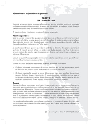 Apresentamos alguns temas sugestivos:

                                      ABORTO
                                 por Leonardo Leite
Aborto é a interrupção da gravidez pela morte do feto ou embrião, junto com os anexos
ovulares durante qualquer momento da etapa que vai desde a fecundação (união do óvulo
o espermatozóide) até o momento prévio ao nascimento.

O aborto pode ser classificado em espontâneo ou provocado.

Aborto espontâneo
Ocorre quando uma gravidez que parecia estar desenvolvendo-se normalmente termina de
maneira involuntária, ou seja, quando a morte é produto de acidente, alguma anomalia ou
disfunção não prevista nem desejada pela mãe. O aborto espontâneo também pode ser
chamado de aborto involuntário ou “falso parto”.

O aborto espontâneo é quando a perda do embrião se dá antes da vigésima semana de
gestação (5 meses), quando o feto não está em condições de sobreviver fora do útero ma-
terno. A maioria dos abortos espontâneos ocorrem durante o primeiro trimestre, diga-se, nas
primeiras 12 semanas.

Calcula-se que 25% das gestações terminam em aborto espontâneo, sendo que 3/4 ocor-
rem nos três primeiros meses de gravidez.

Existem dois tipos de aborto espontâneo: o aborto iminente e o inevitável.

• 	 O aborto iminente é uma ameaça de aborto. A mulher tem um leve sangramento segui-
    do de dores nas costas e outras parecidas com as cólicas menstruais.

• 	 O aborto inevitável é quando se tem a dilatação do útero para expulsão do conteúdo
    seguido de fortes dores e hemorragia. O aborto inevitável é dividido em três tipos: o
    incompleto que é quando ocorre depois da saída dos coágulos a saída restante do con-
    teúdo e o aborto preso, que é quando o ovo morre, mas não é expelido.

Causas
A causa do aborto espontâneo no primeiro trimestre mais comum é uma anomalia cromos-
sômica no feto. A maioria das anomalias cromossômicas são resultado de um óvulo ou um
espermatozóide defeituosos. Essas anomalias são mais comuns em mulheres acima dos 35
anos, por isso, essas mulheres sofrem um maior risco de terem um aborto espontâneo quan-
do engravidam, cerca de 70% dos casos O aborto espontâneo durante o segundo trimestre
deve-se à problemas externos como: incontinência do colo uterino, mal formação uterina,
insuficiência de desenvolvimento uterino, fibroma, infecções do embrião e de seus anexos.

Um estudo realizado revelou que mulheres que fumam, consumem álcool ou drogas correm
um grande risco e mulheres com infecções vaginais têm 5 vezes mais chances de terem um
aborto espontâneo.


                                            37    Classes Regulares - GUIA DE ORIENTAÇÕES GERAIS
 