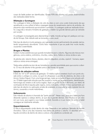 corpo do bebê podem ser identificadas. Quase 95% dos abortos nos países desenvolvidos
são realizados desta forma.

Dilatação e Curetagem
Na curetagem é feita a dilatação do colo do útero e com uma cureta (instrumento de aço
semelhante a uma colher) é feita a raspagem suave do revestimento uterino do embrião, da
placenta e das membranas que envolvem o embrião. A curetagem pode ser realizada duran-
te o segundo e terceiro trimestre da gestação o bebê é já grande demais para ser extraído
por sucção.

A curetagem é empregada para desmembrar o bebê, tirando-se logo em pedaços com aju-
da do fórceps. Este método está se tornando o mais usual.

Este tipo de aborto é muito perigoso, por que pode ocorrer perfuramento da parede uterina,
tendo sangramento abundante. Outro fator importante é que se pode tirar muito tecido,
causando a esterilidade.

Drogas e Plantas
Existem muitas substâncias que quando tomadas causam o aborto. Algumas são tóxicos inor-
gânicos, como arsênio, antimônio, chumbo, cobre, ferro, fósforo e vários ácidos e sais.

As plantas são: absinto (losna, abuteia, alecrim, algodaro, arruba, cipómil - homens, esper-
radura e várias ervas amargas).

Todas estas substâncias tem de ser tomadas em grande quantidade para que ocorra o abor-
to. O risco de abortar é tão grande como o de morrer, ou quase.

Injeção de soluções salinas
É feito do 16ª à 24ª semana de gestação. O médico aplica anestesia local num ponto situ-
ado entre o umbigo e a vulva, no qual irá ultrapassar a parede do abdome, do útero e do
âmnio ( bolsa d’água). Com uma longa seringa, injeta-se na bolsa d’água uma solução sali-
na. O bebê ingere esta solução que lhe causará a morte por envenenamento, desidratação,
hemorragia do cérebro e de outros órgãos. Após um prazo de 24 à 48 horas, por efeito de
contrações do feto é expulso pela vagina, como num parto normal. O risco apresentado por
este tipo de aborto é a aplicação errada da anestesia, e a solução ter sido injetada fora do
âmnio, causando a morte instantânea.

Sufocamento
Este método de aborto é chamado de “parto parcial”. Nesse caso, puxa-se o bebe pra fora
deixando apenas a cabeça dentro, já que ela é grande demais. Daí introduz-se um tubo
em sua nuca, que sugará a sua massa cerebral, levando-o à sua morte. Só então o bebê
consegue ser totalmente retirado.

Esquartejamento
O feto é esquartejado ainda dentro da mãe. Deixando-o em pedaços. Retirada do liquido
Amniótico. Esta é uma das maneiras mais lentas de praticar o aborto: O abortista retira o
liquido amniótico de dentro do útero e coloca uma substância contendo sal.


                                            39    Classes Regulares - GUIA DE ORIENTAÇÕES GERAIS
 