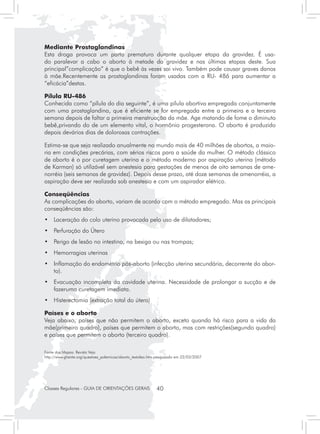 Mediante Prostaglandinas
Esta droga provoca um parto prematuro durante qualquer etapa da gravidez. É usa-
do paralevar a cabo o aborto à metade da gravidez e nas últimas etapas deste. Sua
principal”complicação” é que o bebê às vezes sai vivo. Também pode causar graves danos
à mãe.Recentemente as prostaglandinas foram usadas com a RU- 486 para aumentar a
“eficácia”destas.

Pílula RU-486
Conhecida como “pílula do dia seguinte”, é uma pílula abortiva empregada conjuntamente
com uma prostaglandina, que é eficiente se for empregada entre a primeira e a terceira
semana depois de faltar a primeira menstruação da mãe. Age matando de fome o diminuto
bebê,privando do de um elemento vital, o hormônio progesterona. O aborto é produzido
depois devários dias de dolorosas contrações.

Estima-se que seja realizado anualmente no mundo mais de 40 milhões de abortos, a maio-
ria em condições precárias, com sérios riscos para a saúde da mulher. O método clássico
de aborto é o por curetagem uterina e o método moderno por aspiração uterina (método
de Karman) só utilizável sem anestesia para gestações de menos de oito semanas de ame-
norréia (seis semanas de gravidez). Depois desse prazo, até doze semanas de amenorréia, a
aspiração deve ser realizada sob anestesia e com um aspirador elétrico.

Conseqüências
As complicações do aborto, variam de acordo com o método empregado. Mas as principais
conseqüências são:
• 	 Laceração do colo uterino provocada pelo uso de dilatadores;
• 	 Perfuração do Útero
• 	 Perigo de lesão no intestino, na bexiga ou nas trompas;
• 	 Hemorragias uterinas
• 	 Inflamação do endométrio pós-aborto (infecção uterina secundária, decorrente do abor-
    to).
• 	 Evacuação incompleta da cavidade uterina. Necessidade de prolongar a sucção e de
    fazeruma curetagem imediata.
•	 Histerectomia (extração total do útero)

Países e o aborto
Veja abaixo, países que não permitem o aborto, exceto quando há risco para a vida da
mãe(primeiro quadro), países que permitem o aborto, mas com restrições(segundo quadro)
e países que permitem o aborto (terceiro quadro).

Fonte dos Mapas: Revista Veja
http://www.ghente.org/questoes_polemicas/aborto_textoleo.htm pesquisado em 22/03/2007




Classes Regulares - GUIA DE ORIENTAÇÕES GERAIS              40
 