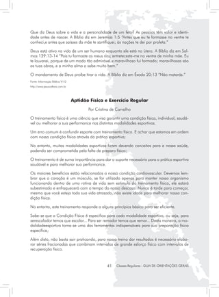 Que diz Deus sobre a vida e a personalidade de um feto? As pessoas têm valor e identi-
dade antes de nascer. A Bíblia diz em Jeremias 1:5 “Antes que eu te formasse no ventre te
conheci,e antes que saísses da mãe te santifiquei; às nações te dei por profeta.”

Deus está ativo na vida de um ser humano enquanto ele está no útero. A Bíblia diz em Sal-
mos 139:13-14 “Pois tu formaste os meus rins; entreteceste-me no ventre de minha mãe. Eu
te louvarei, porque de um modo tão admirável e maravilhoso fui formado; maravilhosas são
as tuas obras, e a minha alma o sabe muito bem.”

O mandamento de Deus proíbe tirar a vida. A Bíblia diz em Êxodo 20:13 “Não matarás.”
Fonte: Informação Biblica V1.0
http://www.jesusvoltara.com.br




                                 Aptidão Física e Exercício Regular
                                        Por Cristina de Carvalho

O treinamento físico é uma ciência que visa garantir uma condição física, individual, saudá-
vel ou melhorar a sua performance nas distintas modalidades esportivas.

Um erro comum é confundir esporte com treinamento físico. E achar que estamos em ordem
com nossa condição física através da prática esportiva;

No entanto, muitas modalidades esportivas ficam devendo conceitos para a nossa saúde,
podendo ser comprometida pela falta de preparo físico;

O treinamento é de suma importância para dar o suporte necessário para a prática esportiva
saudável e para melhorar sua performance.

Os maiores benefícios estão relacionados a nossa condição cardiovascular. Devemos lem-
brar que o coração é um músculo, se for utilizado apenas para manter nosso organismo
funcionando dentro de uma rotina de vida sem estimulo do treinamento físico, ele estará
subestimado e enfraquecerá com o tempo do nosso descaso. Nunca é tarde para começar,
mesmo que você esteja toda sua vida atrasado, não existe idade para melhorar nossa con-
dição física.

No entanto, este treinamento responde a alguns princípios básico para ser eficiente.

Sabe-se que a Condição Física é especifica para cada modalidade esportiva, ou seja, para
serescalador temos que escalar... Para ser remador temos que remar... Desta maneira, a mo-
dalidadeesportiva torna-se uma das ferramentas indispensáveis para sua preparação física
específica;

Além disto, não basta sair praticando, para nosso treino dar resultados é necessário elabo-
rar séries fracionadas que combinam intervalos de grande esforço físico com intervalos de
recuperação física.



                                                  41   Classes Regulares - GUIA DE ORIENTAÇÕES GERAIS
 