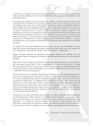 utilizados na preparação física a longo prazo, pessoas que costumam praticar esporte o ano
inteiro, deverão respeitar o “teto” do seu treinamento, acima do qual, você subestimará sua
preparação física.

É obrigação do Profissional de Educação Física escolher a melhor ferramenta para nossa
preparação física. Os treinos de musculação, série de chão não servem só para dar supor-
te e proteção para seus ossos e articulações, duas séries semanais elaboradas dentro da
especificidade de cada modalidade esportiva, evita o stress que o esporte na sua natureza,
na maioria da vezes, nos traz. Ou seja, mochila nas costas, por exemplo, só durante uma
expedição; no treino não é necessário, além de uma péssima ferramenta escolhida para seu
treinamento físico pode ser prejudicial a nossa saúde.Para seu treinamento ter sucesso, não
basta só fazer força. Um dia de descanso na sua semana é parte de um programa saudável
e eficiente. O alongamento tem que ser diário, por que diariamente, perdemos um pouco
de flexibilidade e com a prática da atividade física poderemos comprometer ainda mais este
processo.

O resultado do treinamento dependerá da freqüência, do tipo e da intensidade do treino,
além disto, existem adaptações importantes a serem feitas para cada um de nós, portanto, é
muito importante a troca de informação entre o Profissional e o desportista.

Existem situações especiais que necessitam de cuidados especiais. Na altitude, acima de
2000 metros, existem adaptações fisiológicas imediatas necessárias para a prática esportiva
saudável.

Nem todo mundo consegue se aclimatar, e neste caso devemos abaixar a intensidade ou
até interromper o esforço físico. Se for o caso retornar a uma altitude mais baixa. Em média
são necessárias duas semanas para que o nosso organismo faça um ajuste fisiológico mais
profundo e significativo para aclimatação numa altitude de 2300 metros e mais uma semana
a cada 600 metros acima deste pico.

No outro extremo tem o mergulho desportivo que, também, necessita de adaptações fisioló-
gicas para ser praticado com segurança. O maior risco diz respeito à descompressão do ar
nas nossas cavidades aéreas durante o mergulho com scuba e só poderá ser praticado com
carteirinha de habilitação. Já o Mergulho livre, nossa brincadeira de verão, não precisa de
carteirinha, e muitas vezes pode matar. A hiperventilação, estratégia espontânea antes de
descermos para ver ospeixinhos, pode ser eficiente para estender seu tempo sem respirar, no
entanto, nós poderemos desmaiar antes de alcançar a superfície, uma vez que esta estratégia
desequilibra a proporção de O2 em relação ao CO2. Quanto mais treinado, mais perigoso
e mais perto do desmaio ficamos.

Antes de terminar acho justo lembrar que o homem e a mulher respondem de forma diferente
ao treinamento físico, onde o homem com a mesma vivência esportiva que a mulher se des-
tacará em performance. Uma vez que a massa muscular da mulher é metade nos membros
superiores e um quarto dos membros inferiores em relação à massa muscular masculina
Além disto, os hormônios, em algumas mulheres, são responsáveis pela tensão pré-menstru-
al, que por sua vez influi na performance e na relação e assimilação do treinamento físico.



                                            43    Classes Regulares - GUIA DE ORIENTAÇÕES GERAIS
 