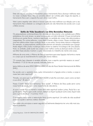 Estes são alguns conceitos fundamentais para o treinamento físico alcançar melhoras reais
na nossa condição física. Mas os conceitos devem ser nutridos pela magia do esporte, o
treinamento físico sem o esporte fica sem alma e sem brilho.

Vale à pena respeitar esta ciência e buscar cada dia mais melhorar sua relação com o seu
treinamento físico (Debater as vantagens do estilo de vida Adventista de acordo com o que
a Bíblia ensina).


           Estilo de Vida Saudável e os Oito Remédios Naturais
Os pesquisadores contemporâneos têm relutado em documentar uma verdade que a Bíblia
estabeleceu há muito tempo: os seres humanos são um todo indivisível. O que normalmente
dividimos em partes físicas, mentais e espirituais, na verdade são coisas inter-relacionadas e
inseparáveis. Em outras palavras, o que afeta a mente, afeta o corpo. Nossa condição espi-
ritual tem efeitos sobre nossa condição física, e vice-versa. Somos seres inteiros e integrados.
Por exemplo, os pesquisadores científicos descobriram em estudos controlados que a garga-
lhada alegre e feliz produz mudanças mensuráveis no sistema imunológico de uma pessoa.
Você, na verdade, pode ajudar seu corpo a lutar melhor contra as doenças sendo uma pes-
soa feliz! Esses estudos mostram o quão relacionado é o trabalho da mente e do corpo.

Milhares de anos atrás, a Palavra de Deus já apontava para essa ligação vital entre a mente
e o corpo que só recentemente foi aceita pela teoria médica:

“O coração bem disposto é remédio eficiente, mas o espírito oprimido resseca os ossos”.
Provérbios 17:22 (A não ser quando indicado, todos os

textos bíblicos da série DESCOBERTAS BÍBLICAS são da Nova Versão Internacional da Bíblia
[NVI].).

De acordo com o apóstolo João, quão intimamente é a ligação entre a mente, o corpo e
nosso bem estar espiritual?

“Amado, oro para que você TENHA BOA SAÚDE e tudo lhe corra bem, assim como vai bem
a sua alma”. III João 2

Nosso Criador deseja que tenhamos “boa saúde”. A Palavra de Deus pode servir como
nossa fonte de saúde, bem como nossa fonte de vida eterna.

Já que a saúde física e mental e nosso bem estar espiritual andam juntos, Paulo faz o se-
guinte apelo: “Assim, quer vocês comam, bebam ou façam qualquer outra coisa, façam tudo
para a glória de Deus”. I Coríntios 10:31

O evangelho inclui tanto a restauração física quanto espiritual. Um estilo de vida saudável
pode nos ajudar a sermos cristãos vibrantes.

Aqui estão oito princípios a serem seguidos se realmente desejamos ter uma vida mais sau-
dável e produtiva:



Classes Regulares - GUIA DE ORIENTAÇÕES GERAIS   44
 