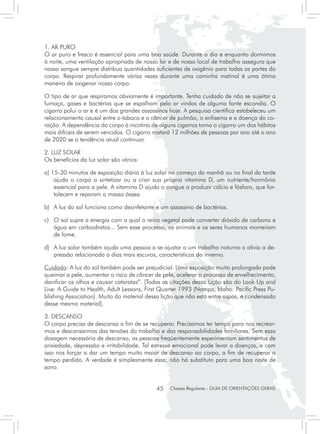 1. AR PURO
O ar puro e fresco é essencial para uma boa saúde. Durante o dia e enquanto dormimos
à noite, uma ventilação apropriada de nosso lar e de nosso local de trabalho assegura que
nosso sangue sempre distribua quantidades suficientes de oxigênio para todas as partes do
corpo. Respirar profundamente várias vezes durante uma caminha matinal é uma ótima
maneira de oxigenar nosso corpo.

O tipo de ar que respiramos obviamente é importante. Tenha cuidado de não se sujeitar a
fumaça, gases e bactérias que se espalham pelo ar vindas de alguma fonte escondia. O
cigarro polui o ar e é um dos grandes assassinos hoje. A pesquisa científica estabeleceu um
relacionamento causal entre o tabaco e o câncer de pulmão, o enfisema e a doença do co-
ração. A dependência do corpo à nicotina de alguns cigarros torna o cigarro um dos hábitos
mais difíceis de serem vencidos. O cigarro matará 12 milhões de pessoas por ano até o ano
de 2020 se a tendência atual continuar.

2. LUZ SOLAR
Os benefícios da luz solar são vários:

a) 15-30 minutos de exposição diária à luz solar no começo da manhã ou no final da tarde
    ajuda o corpo a sintetizar ou a criar sua própria vitamina D, um nutriente/hormônio
    essencial para a pele. A vitamina D ajuda o sangue a produzir cálcio e fósforo, que for-
    talecem e reparam a massa óssea.

b) 	 A luz do sol funciona como desinfetante e um assassino de bactérias.

c) 	 O sol supre a energia com a qual o reino vegetal pode converter dióxido de carbono e
     água em carboidratos... Sem esse processo, os animais e os seres humanos morreriam
     de fome.

d) 	 A luz solar também ajuda uma pessoa a se ajustar a um trabalho noturno a alivia a de-
     pressão relacionada a dias mais escuros, característicos do inverno.

Cuidado: A luz do sol também pode ser prejudicial. Uma exposição muito prolongada pode
queimar a pele, aumentar o risco de câncer de pele, acelerar o processo de envelhecimento,
danificar os olhos e causar cataratas”. [Todas as citações dessa Lição são do Look Up and
Live: A Guide to Health, Adult Lessons, First Quarter 1993 (Nampa, Idaho: Pacific Press Pu-
blishing Association). Muito do material dessa lição que não está entre aspas, é condensado
desse mesmo material].

3. DESCANSO
O corpo precisa de descanso a fim de se recuperar. Precisamos ter tempo para nos recrear-
mos e descansarmos das tensões do trabalho e das responsabilidades familiares. Sem essa
dosagem necessária de descanso, as pessoas freqüentemente experimentam sentimentos de
ansiedade, depressão e irritabilidade. Tal estresse emocional pode levar a doenças, e com
isso nos forçar a dar um tempo muito maior de descanso ao corpo, a fim de recuperar o
tempo perdido. A verdade é simplesmente essa: não há substituto para uma boa noite de
sono.


                                            45    Classes Regulares - GUIA DE ORIENTAÇÕES GERAIS
 