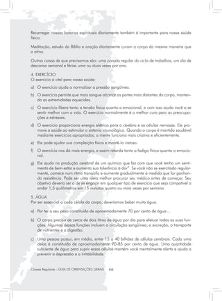 Recarregar nossas baterias espirituais diariamente também é importante para nossa saúde
física.

Meditação, estudo da Bíblia e oração diariamente curam o corpo da mesma maneira que
a alma.

Outras coisas de que precisamos são: uma parada regular do ciclo de trabalhos, um dia de
descanso semanal e férias uma ou duas vezes por ano.

4. EXERCÍCIO
O exercício é vital para nossa saúde:
a) 	 O exercício ajuda a normalizar a pressão sangüínea.
b) 	 O exercício permite que mais sangue alcance as partes mais distantes do corpo, manten-
     do as extremidades aquecidas.
c) 	 O exercício libera tanto a tensão física quanto a emocional, e com isso ajuda você a se
     sentir melhor com a vida. O exercício normalmente é a melhor cura para as preocupa-
     ções e estresses.
d)	 O exercício proporciona energia elétrica para o cérebro e as células nervosas. Ele pro-
    move a saúde ao estimular o sistema imunológico. Quando o corpo é mantido saudável
    mediante exercícios apropriados, a mente funciona mais criativa e eficientemente.
e)	 Ele pode ajudar sua compleição física e mantê-lo vistoso.
f)	 O exercício nos dá mais energia, e assim retarda tanto a fadiga física quanto a emocio-
    nal.
g) 	 Ele ajuda na produção cerebral de um químico que faz com que você tenha um senti-
     mento de bem-estar e aumenta sua tolerância à dor”. Se você não se exercitado regular-
     mente, comece num ritmo tranqüilo e aumente gradualmente à medida que for ganhan-
     do resistência. Pode ser uma idéia melhor procurar seu médico antes de começar. Seu
     objetivo deveria ser o de se engajar em qualquer tipo de exercício que seja compatível a
     andar 1,5 quilômetros em 15 minutos quatro ou mais vezes por semana.

5. ÁGUA
Por ser essencial a cada célula do corpo, deveríamos beber muita água.

a)	 Por ter o seu peso constituído de aproximadamente 70 por cento de água...

b)	 O corpo precisa de cerca de dois litros de água por dia para efetuar todas as suas fun-
    ções. Algumas dessas funções incluem a circulação sangüínea, a excreção, o transporte
    de nutrientes e a digestão.

c) 	 Uma pessoa possui, em média, entre 15 a 40 bilhões de células cerebrais. Cada uma
     delas é constituída de aproximadamente 70-85 por cento de água. Uma quantidade
     suficiente de água para suprir essas células mantém você mentalmente alerta e ajuda a
     prevenir a depressão e a irritabilidade.


Classes Regulares - GUIA DE ORIENTAÇÕES GERAIS   46
 