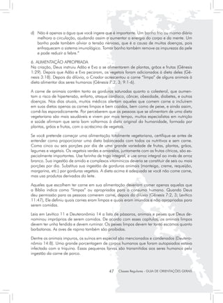 d) 	 Não é apenas a água que você ingere que é importante. Um banho frio ou morno diário
     melhora a circulação, ajudando assim a aumentar a energia do corpo e da mente. Um
     banho pode também aliviar a tensão nervosa, que é a causa de muitas doenças, pois
     enfraquecem o sistema imunológico. Tomar banho também remove as impurezas da pele
     e pode reduzir a febre.”

6. ALIMENTAÇÃO APROPRIADA
Na criação, Deus instruiu Adão e Eva a se alimentarem de plantas, grãos e frutas (Gênesis
1:29). Depois que Adão e Eva pecaram, os vegetais foram adicionados à dieta deles (Gê-
nesis 3:18). Depois do dilúvio, o Criador acrescentou a carne “limpa” de alguns animais à
dieta alimentar dos seres humanos (Gênesis 7:2, 3; 9:1-6).

A carne de animais contém tanto as gorduras saturadas quanto o colesterol, que aumen-
tam o risco de hipertensão, enfarto, ataque cardíaco, câncer, obesidade, diabetes, e outras
doenças. Nos dias atuais, muitos médicos alertam aqueles que comem carne a incluírem
em suas dietas apenas as carnes limpas e bem cozidas, bem como de peixe, e ainda assim,
comê-las esporadicamente. Por perceberem que as pessoas que se alimentam de uma dieta
vegetariana são mais saudáveis e vivem por mais tempo, muitos especialistas em nutrição
e saúde afirmam que seria bom voltarmos à dieta original da humanidade, formada por
plantas, grãos e frutas, com o acréscimo de vegetais.

Se você pretende começar uma alimentação totalmente vegetariana, certifique-se antes de
entender como proporcionar uma dieta balanceada com todos os nutritivos e sem carne.
Coma cinco ou seis porções por dia de uma grande variedade de frutas, plantas, grãos,
legumes e vegetais. Os vegetais verdes e amarelos, juntamente com as frutas cítricas, são es-
pecialmente importantes. Use farinha de trigo integral, e use arroz integral ao invés de arroz
branco. Sua ingestão de amido e complexos vitamínicos deveria se constituir de seis ou mais
porções por dia. Substitua sua ingestão de gorduras animais (manteiga, creme, requeijão,
margarina, etc.) por gorduras vegetais. A dieta acima é adequada se você não come carne,
mas usa produtos derivados do leite.

Aqueles que escolhem ter carne em sua alimentação deveriam comer apenas aquelas que
a Bíblia indica como “limpas” ou apropriadas para o consumo humano. Quando Deus
deu permissão para as pessoas comerem carne, depois do dilúvio (Gênesis 7:2, 3; Levítico
11:47), Ele definiu quais carnes eram limpas e quais eram imundas e não apropriadas para
serem comidas.

Leia em Levítico 11 e Deuteronômio 14 a lista de pássaros, animais e peixes que Deus de-
nominou impróprios de serem comidos. De acordo com esses capítulos, os animais limpos
devem ter unha fendida e devem ruminar. Os peixes limpos devem ter tanto escamas quanto
barbatanas. As aves de rapina também são proibidas.

Dentre os animais impuros, os suínos em especial são mencionados e condenados (Deutero-
nômio 14:8). Uma grande porcentagem de corpos humanos que foram autopsiados estava
infectada com a triquina. Essas pequenas larvas são transmitidas aos seres humanos pela
ingestão da carne de porco.



                                             47    Classes Regulares - GUIA DE ORIENTAÇÕES GERAIS
 