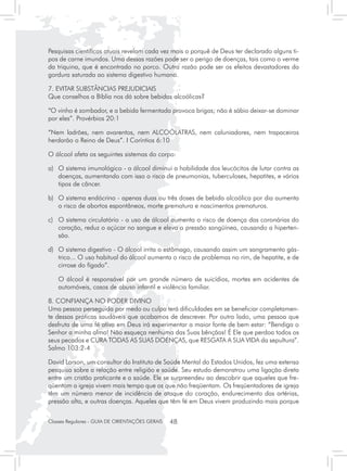 Pesquisas científicas atuais revelam cada vez mais o porquê de Deus ter declarado alguns ti-
pos de carne imundos. Uma dessas razões pode ser o perigo de doenças, tais como o verme
da triquina, que é encontrado no porco. Outra razão pode ser os efeitos devastadores da
gordura saturada ao sistema digestivo humano.

7. EVITAR SUBSTÂNCIAS PREJUDICIAIS
Que conselhos a Bíblia nos dá sobre bebidas alcoólicas?

“O vinho é zombador, e a bebida fermentada provoca brigas; não é sábio deixar-se dominar
por eles”. Provérbios 20:1

“Nem ladrões, nem avarentos, nem ALCOÓLATRAS, nem caluniadores, nem trapaceiros
herdarão o Reino de Deus”. I Coríntios 6:10

O álcool afeta os seguintes sistemas do corpo:

a)	 O sistema imunológico - o álcool diminui a habilidade dos leucócitos de lutar contra as
    doenças, aumentando com isso o risco de pneumonias, tuberculoses, hepatites, e vários
    tipos de câncer.

b)	 O sistema endócrino - apenas duas ou três doses de bebida alcoólica por dia aumenta
    o risco de abortos espontâneos, morte prematura e nascimentos prematuros.

c)	 O sistema circulatório - o uso de álcool aumenta o risco de doença das coronárias do
    coração, reduz o açúcar no sangue e eleva a pressão sangüínea, causando a hiperten-
    são.

d)	 O sistema digestivo - O álcool irrita o estômago, causando assim um sangramento gás-
    trico... O uso habitual do álcool aumenta o risco de problemas no rim, de hepatite, e de
    cirrose do fígado”.

	   O álcool é responsável por um grande número de suicídios, mortes em acidentes de
    automóveis, casos de abuso infantil e violência familiar.

8. CONFIANÇA NO PODER DIVINO
Uma pessoa perseguida por medo ou culpa terá dificuldades em se beneficiar completamen-
te dessas práticas saudáveis que acabamos de descrever. Por outro lado, uma pessoa que
desfruta de uma fé ativa em Deus irá experimentar a maior fonte de bem estar: “Bendiga o
Senhor a minha alma! Não esqueça nenhuma das Suas bênçãos! É Ele que perdoa todos os
seus pecados e CURA TODAS AS SUAS DOENÇAS, que RESGATA A SUA VIDA da sepultura”.
Salmo 103:2-4

David Larson, um consultor do Instituto de Saúde Mental do Estados Unidos, fez uma extensa
pesquisa sobre a relação entre religião e saúde. Seu estudo demonstrou uma ligação direta
entre um cristão praticante e a saúde. Ele se surpreendeu ao descobrir que aqueles que fre-
qüentam a igreja vivem mais tempo que os que não freqüentam. Os freqüentadores de igreja
têm um número menor de incidência de ataque do coração, endurecimento das artérias,
pressão alta, e outras doenças. Aqueles que têm fé em Deus vivem produzindo mais porque


Classes Regulares - GUIA DE ORIENTAÇÕES GERAIS   48
 