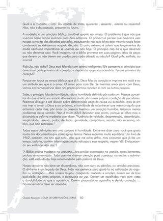 Qual é a modéstia cristã? Da década de trinta, quarenta , sessenta , oitenta ou noventa?
Não, não é do passado, presente ou futuro.

A modéstia é um princípio bíblico, imutável quanto ao tempo. O problema é que nós que
vivemos nesse tempo levamos para dois extremos. O primeiro é pensar que devemos usar
roupas como as das décadas passadas, esquecendo-nos que talvez esta mesma roupa fosse
condenada se vivêssemos naquela década. O outro extremo é auferir aos lançamentos da
moda nenhuma importância se usamos ou não hoje. O princípio não diz o que devemos
ou não devemos usar. Você imaginou se a bíblia provesse em suas páginas listas de peças
que devem ou não devem ser usadas para cada década ou século? Qual grife, estilista, ou
marca?

Ridículo, não acha? Deus está falando com jovens inteligentes! Ele apresenta o princípio que
deve fazer parte primeiro do coração, e depois da roupa ou acessório. Porque primeiro do
coração?

Porque em todos os versos bíblicos que já li, Deus fala ao coração e imprime em você e eu
um atributo seu que é o amor. O amor para com Ele. Se tivermos amor para com Deus,
vamos em conseqüência disto nos preocuparmos conosco e com as outras pessoas.

Sabe, o princípio fala de humildade, não a humildade definida pôr cada um. Nossos concei-
tos do que é certo ou errado diferenciam muito pôr nossa própria condição de pecadores.
Podemos divergir e até discutir sobre determinada peça de roupa ou acessório, mas se em
nós tiver o amor a Deus e ao próximo, e humildade de reconhecer que mesmo aquilo que
achamos certo mas, pôr amor as pessoas tivermos um coração humilde, teríamos menos
problemas nesse sentido. Não é muito difícil defender este ponto, porque se olhar-mos o
dicionário a palavra modéstia quer dizer: “Ausência de vaidade, despretensão, desambição,
simplicidade, reserva, pudor, decência, gravidade, compostura, recato, não excessivo, só-
brio, que não sobressai.”

Todas essas definições em uma palavra é humildade. Deixe-me dizer para você que gosto
muito dos documentos que como igreja temos. Neles encontro muito equilíbrio. Um livro de
1962, pasmem, no ano que nasci, não que me acho velho, mas concordo que já faz um
tempo, todavia, contém informações muito valiosas a esse respeito, vejam: VIII. Enriquecen-
do seu estilo de vida.doc 5

“A Bíblia ensina modéstia no vestuário...Isto proíbe ostentação no vestido, cores berrantes,
profusa ornamentação. Tudo que vise chamar atenção para a pessoa, ou excitar a admira-
ção, está excluído do traje recomendado pela palavra de Deus.

Nosso vestuário não deve ser dispendioso, não com ouro ou pérolas, ou vestidos preciosos.
O dinheiro é um legado de Deus. Não nos pertence para gastá-lo na satisfação do orgu-
lho ou ambição......Mas nossas roupas, conquanto modesta e simples, devem ser de boa
qualidade, de cores próprias, e adequada ao uso. Devem ser escolhidas mais com vistas
a durabilidade do que a aparência. Devem proporcionar agasalho e devida proteção.....
Nosso.vestuário deve ser asseado.



Classes Regulares - GUIA DE ORIENTAÇÕES GERAIS   50
 