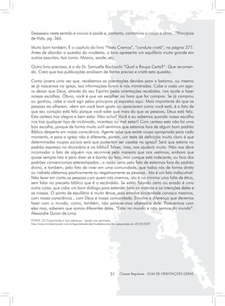 Desasseio neste sentido é nocivo à saúde e, portanto, contamina o corpo e alma...”Princípios
de Vida, pg. 366.

Muito bom também, É o capítulo do livro “Nisto Cremos”, “conduta cristã”, na página 377.
Antes de abordar a questão da modéstia, o livro apresenta um equilíbrio muito grande em
outros assuntos, tais como: Música, saúde, etc.

Outro livro precioso, é o do Dr. Samuelle Bachiochi “Qual a Roupa Certa?”. Que recomen-
do. Creio que tais publicações analisam de forma precisa e cristã esta questão.

Como jovens uma vez que, recebemos as orientações devidas para o batismo, ou mesmo
se já nascemos na igreja, tais informações foram à nós ministradas. Cabe a cada um ago-
ra deixar que Deus, através do seu Espírito pelas orientações recebidas, nos ajude a fazer
nossas escolhas. Óbvio, você é que vai escolher na hora que for comprar. Se já comprou
ou ganhou, cabe a você agir pelos princípios já expostos aqui. Mais importante do que as
pessoas ao olharem, vêem em você bom gosto ou apreciarem como você está, é o fato de
que seu coração está feliz porque você sabe que mais do que as pessoas, Deus está feliz.
Esta certeza traz alegria e bem estar. Não acha? Você e eu sabemos quando nossa escolha
nos traz qualquer tipo de incômodo, incerteza ou mal estar!! Com certeza esta não foi uma
boa escolha, porque de forma muito sutil sentimos que estamos fora de algum bom padrão
Bíblico desperto em nossa consciência. Agente sabe que existe roupa apropriada para cada
momento, e para a igreja não é diferente, porém, um teste de definição muito claro é que
determinadas roupas sociais será que poderiam ser usadas na igreja? Será que estaria no
padrão expresso no dicionário e na bíblia? Talvez, mas, nos ajudará muito. Não nos deve
incomodar o fato de alguém nos recrimine pela maneira que nos vestimos, embora que
quase sempre não é para dizer se é bonito ou feio, mas porque está indecente, ou fora dos
padrões convencionais estereotipados , a razão seria pelo fato de estarmos fora do padrão
divino, e também, pelo fato de viver em uma comunidade, que todos nós de forma direta
ou indireta afetamos positivamente ou negativamente as pessoas . Isto é um fato indiscutível.
Não levar em conta as pessoas com quem nós vivemos, isto é no mínimo uma falta de ética,
sem falar no preceito bíblico que é o escândalo. Se estão falando certo ou errado é uma
outra coisa, que caba um bom diálogo para estender bem os motivos e as intenções deles e
as nossas. O ponto de equilíbrio é muito tênue, pois envolve sinceridade conosco mesmos,
com nossa consciência , com Deus e nossa comunidade. Envolve a diferença que devemos
fazer com o mundo, como, também, não parecer-mos alienados dele. Parecermos com
eles mas, saberem que somos diferentes deles. “Estar no mundo e não sermos do mundo”.
Alexandre Duran de Lima
FONTE: CD Capacitando a Sua Liderança - Usada com permissão
http://www.ministeriojovem.com/artigos/estiodevida/modestiacrista.htm pesquisado em 22/03/2007




                                                              51     Classes Regulares - GUIA DE ORIENTAÇÕES GERAIS
 
