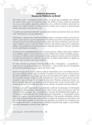 Violência Doméstica
                            Causas da Violência no Brasil
Nos últimos anos, a sociedade brasileira entrou no grupo das sociedades mais violentas
do mundo. Hoje, o país tem altíssimos índices de violência urbana (violências praticadas
nas ruas, como assaltos, seqüestros, extermínios, etc.); violência doméstica (praticadas no
próprio lar); violência familiar e violência contra a mulher, que, em geral, é praticada pelo
marido, namorado, excompanheiro, etc...

A questão que precisamos descobrir é porque esses índices aumentaram tanto nos últimos
anos. Onde estaria a raiz do problema?...

Infelizmente, o governo tem usado ferramentas erradas e conceitos errados na hora de en-
tender o que é causa e o que é conseqüência. A violência que mata e que destrói está muito
mais para sintoma social do que doença social. Aliás, são várias as doenças sociais que pro-
duzem violência como um tipo de sintoma. Portanto, não adianta super-armar a segurança
pública, lhes entregando armas de guerra para repressão policial se a “doença” causadora
não for identificada e combatida.

Já é tempo de a sociedade brasileira se conscientizar de que, violência não é ação. Violência
é, na verdade, reação. O ser humano não comete violência sem motivo. É verdade que algu-
mas vezes as violências recaem sob pessoas erradas, (pessoas inocentes que não cometeram
as ações que estimularam a violência). No entanto, as ações erradas existiram e alguém as
cometeu, caso contrário não haveria violência.

Em todo o Mundo as principais causas da violência são: o desrespeito -- a prepotência --
crises de raiva causadas por fracassos e frustrações -- crises mentais (loucura conseqüente
de anomalias patológicas que, em geral, são casos raros).

Exceto nos casos de loucura, a violência pode ser interpretada como uma tentativa de corri-
gir o que o diálogo não foi capaz de resolver. A violência funciona como um último recurso
que tenta restabelecer o que é justo segundo a ótica do agressor. Em geral, a violência não
tem umcaráter meramente destrutivo. Na realidade, tem uma motivação corretiva que tenta
consertar o que o diálogo não foi capaz de solucionar. Portanto, sempre que houver vio-
lência é porque, alguma coisa, já estava anteriormente errada. É essa “coisa errada” a real
causa que precisa ser corrigida para diminuirmos, de fato, os diversos tipos de violências.

No Brasil, a principal “ação errada”, que antecede a violência é o desrespeito. O desrespeito
é conseqüente das injustiças e afrontamentos, sejam sociais, sejam econômicos, sejam de
relacionamentos conjugais, etc. A irreverência e o excesso de liberdades (libertinagens, es-
timuladas principalmente pela TV), também produzem desrespeito. E, o desrespeito, produz
desejos de vingança que se transformam em violências. Nas grandes metrópoles, onde as
injustiças e os afrontamentos são muito comuns, os desejos de vingança se materializam sob
a forma de roubos e assaltos ou sob a forma de agressões e homicídios. Já a irreverência e a
libertinagem estimulam o comportamento indevido (comportamento vulgar), o que também
caracteriza desrespeito e produz fortes violências.



Classes Regulares - GUIA DE ORIENTAÇÕES GERAIS   52
 