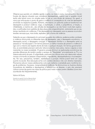 Observe que quando um cidadão agride o outro, ou mata o outro, normalmente o faz em
função de alguma situação que considerou desrespeitosa, mesmo que a questão inicial
tenha sido banal como um simples pisão no pé ou uma dívida de centavos. Em geral, a
raiva que enlouquece a ponto de gerar a violência é conseqüência do nível de desrespeito
envolvido na respectiva questão. Portanto, até mesmo um palavrão pode se transformar em
desrespeito e produzir violência. Logo, a exploração, o calote, a prepotência, a traição, a
infidelidade, a mentira etc., são atitudes de desrespeito e se não forem muito bem explica-
das, e justificadas (com pedidos de desculpas e de arrependimento), certamente que ao seu
tempo resultarão em violências. É de desrespeito em desrespeito que as pessoas acumulam
tensões nervosas que, mais tarde, explodem sob a forma de violência.

Sabendo-se que o desrespeito é o principal causador de violência, podemos então combater
a violência diminuindo os diferentes tipos de desrespeito: seja o desrespeito econômico, o
desrespeito social, o desrespeito conjugal, o desrespeito familiar e o desrespeito entre as
pessoas (a “má educação”). Em termos pessoais, a melhor maneira de prevenir a violência é
agir com o máximo de respeito diante de toda e qualquer situação. Em termos governamen-
tais, as autoridades precisam estimular relacionamentos mais justos, menos vulgares e mais
reverentes na nossa sociedade. O governo precisa diminuir as explorações econômicas (as
grandes diferenças de renda) e podar o excesso de “liberdades” principalmente na TV e no
sistema educativo do país. A vulgaridade, praticada nos últimos anos vem destruindo valores
morais e tornando as pessoas irresponsáveis, imprudentes, desrespeitadoras e inconseqüen-
tes. Por isso, precisamos, também, restabelecer a punição infanto-juvenil tanto em casa
quanto na escola. Boa educação se faz com corretos deveres e não com direitos insensatos.
Precisamos educar nossos adolescentes com mais realismo e seriedade para mantê-los lon-
ge de problemas, fracassos, marginalidade e violência. Se diminuirmos os ilusórios direitos
(causadores de rebeldias e desrespeitos) e reforçarmos os deveres, o país não precisará
colocar armas de guerra nas mãos da polícia para matar nossos jovens cidadãos (como tem
acontecido tão freqüentemente).

Valvim M Dutra
Extraído do capítulo 9 do livro Renasce Brasil.
http://www.renascebrasil.com.br/p_livro.htm




                                                  53   Classes Regulares - GUIA DE ORIENTAÇÕES GERAIS
 
