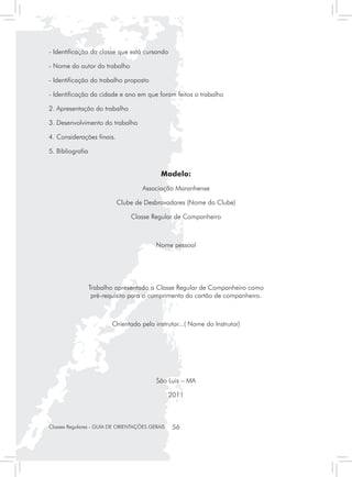- Identificação da classe que está cursando

- Nome do autor do trabalho

- Identificação do trabalho proposto

- Identificação da cidade e ano em que foram feitos o trabalho

2. Apresentação do trabalho

3. Desenvolvimento do trabalho

4. Considerações finais.

5. Bibliografia


                                            Modelo:
                                     Associação Maranhense

                           Clube de Desbravadores (Nome do Clube)

                                Classe Regular de Companheiro



                                          Nome pessoal




                  Trabalho apresentado a Classe Regular de Companheiro como
                   pré-requisito para o cumprimento do cartão de companheiro.



                          Orientado pelo instrutor...( Nome do Instrutor)




                                          São Luis – MA

                                                 2011



Classes Regulares - GUIA DE ORIENTAÇÕES GERAIS    56
 