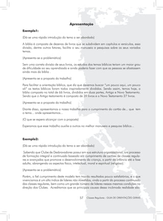 Apresentação
Exemplo1:

(Dá-se uma rápida introdução do tema a ser abordado)

A bíblia é composta de dezenas de livros que se subdividem em capítulos e versículos, essa
divisão, dentre outros fatores, facilita o seu manuseio e pesquisas sobre os seus variados
temas.

(Apresenta-se a problemática)

Sem uma correta divisão de seus livros, os estudos dos temas bíblicos teriam um maior grau
de dificuldade ao seu aprendizado e ainda poderia fazer com que as pessoas se afastassem
ainda mais da bíblia .

(Apresenta-se a proposta do trabalho)

Para facilitar a orientação bíblica, que diz que devemos buscar “um pouco aqui, um pouco
ali” os textos bíblicos foram todos inspiradamente divididos. Sendo assim, temos hoje, a
bíblia composta no total de 66 livros, divididos em duas partes, Antigo e Novo Testamento.
Sendo que o Antigo testamento é composto de 39 livros e o Novo Testamento 27 livros.

(Apresenta-se a proposta do trabalho)

Diante disso, apresentamos o nosso trabalho para o cumprimento do cartão de... que tem
o tema... onde apresentamos...

(O que se espera alcançar com a proposta)

Esperamos que esse trabalho auxilie a outros no melhor manuseio e pesquisa bíblica...



Exemplo2:

(Dá-se uma rápida introdução do tema a ser abordado)

 Sabendo que Clube de Desbravadores possui em sua estrutura organizacional, um processo
de formação integral e continuado baseado em cumprimento de cartões de classes regula-
res e avançadas que promove o desenvolvimento da criança, a partir da infância até a fase
adulta, abrangendo os aspectos físico, intelectual, moral e espiritual (religioso).

(Apresenta-se a problemática)

Porém, o fiel cumprimento deste modelo tem trazido resultados pouco satisfatórios, e o que
vivenciamos é um alto índice de lideres não investidos, vindo a partir do processo continuado
das classes regulares, bem como um grande número de lideres nessas mesmas condições na
direção dos Clubes. Acreditamos que as principais causas dessa incômoda realidade são:


                                             57   Classes Regulares - GUIA DE ORIENTAÇÕES GERAIS
 