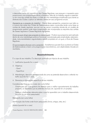 o desconhecimento da importância das Classes Regulares, que possuem o necessário para
proporcionar uma programação eficaz e dinâmica, falta de um trabalho regular e sistemáti-
co em cima dos cartões de classe, e a falta de uma metodologia simplificada que oriente os
diretores dos Clubes a aplicar as referidas classes em seus programas anuais.

(Apresenta-se a proposta do trabalho) - Diante dessa perspectiva, propomos que toda ou
a maioria das ações dos Clubes de Desbravadores sejam construídas tendo como base os
cartões de classes regulares, que por sua vez seriam cumpridos através de um modelo de
programação padrão onde nessa programação são incorporados os requisitos dos cartões
de classes regulares e Classes Regulares Agrupadas.

(Como se quer atingir essa proposta (a metodologia) - O plano que propomos será aplicado
dentro de uma metodologia prática e funcional, caracterizada pela simplicidade, sistematici-
dade, instrumentalidade e regularidade e estará compilado em um guia, o Guia de Classes
Regulares.

(O que se espera alcançar com a proposta) - Acreditamos que este Guia auxiliará os Clubes
de Desbravadores a terem uma programação mais dinâmica, com objetividade e focada em
resultados.


                                     Desenvolvimento
É o copo do seu trabalho. É a descrição pontuada por tópicos de seu trabalho

1. 	 Justificativa (quando for o caso)

2. 	 Objetivos
	   - Geral
	   - Específicos

3. 	 Metodologia, descrição pormenorizada de como se pretende desenvolver o referido tra-
     balho (quando for o caso).

4. 	 Elementos e informações específicos de seu trabalho.

Considerações finais ou conclusão (em outra folha)
-	 Orientações que você gostaria de destacar para o melhor aproveitamento do trabalho
   proposto, os resultados que se pretende alcançar, etc. (quando for um projeto).

-	 Destacar informações relevante sobre o que foi aprendido com o trabalho desenvolvido
   (quando for um tema pesquisado)

Bibliografia (em outra folha)

Identificação das fontes onde foram pesquisados (livros, artigos, sites, etc.)

Anexos (quando for o caso)

Classes Regulares - GUIA DE ORIENTAÇÕES GERAIS   58
 