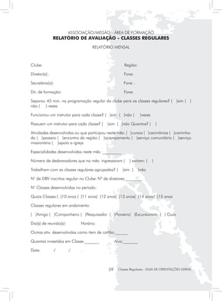 ASSOCIAÇÃO/MISSÃO - ÁREA DE FORMAÇÃO
              RELATÓRIO DE AVALIAÇÃO - CLASSES REGULARES
                                    RELATÓRIO MENSAL



Clube:                                                 Região:

Diretor(a):                              	            Fone:

Secretária(o):                                        Fone :

Dir. de formação:                            	        Fone:

Separou 45 min. na programação regular do clube para as classes regulares? ( )sim ( )
não ( ) vezes

Funcionou um instrutor para cada classe? ( )sim ( )não (          )vezes

Possuem um instrutor para cada classe? (     )sim ( )não Quantos? (            )

Atividades desenvolvidas ou que participou neste mês: ( )cursos ( )cerimônias ( )caminha-
da ( )passeio ( )encontro da região ( )acampamento ( )serviço comunitário ( )serviço
missionário ( )apoio a igreja

Especialidades desenvolvidas neste mês: _________

Número de desbravadores que no mês: ingressaram (         ) saíram: (      )

Trabalham com as classes regulares agrupadas? (       )sim (     )não

N° de DBV inscritos regular no Clube:	Nº de diretores:________

N° Classes desenvolvidas no período:

Quais Classes:( )10 anos ( )11 anos( )12 anos( )13 anos( )14 anos( )15 anos

Classes regulares em andamento:

( )Amigo ( )Companheiro ( )Pesquisador ( )Pioneiro( )Excursionista ( ) Guia

Dia(s) de reunião(s):	        Horário:

Outras ativ. desenvolvidas como item de cartão:______

Quantos investidos em Classe:_______	             Alvo:_______

Data:         /          /    .



                                             59    Classes Regulares - GUIA DE ORIENTAÇÕES GERAIS
 