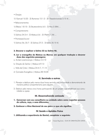• Oração

1) I Samuel 15:22 - 2) Romanos 12:1-2 - 3) I Tessalonicenses 5:15 4) ...

• Relacionamentos

1) Efésios 1:8-10 - 2) Deuteronômio 6:5 - 3) Atos 2:384) ...

• Comportamento

1) Salmos 34:3-4 - 2) Mateus 6:6 - 3) I Pedro 1:34) ...

• Promessas/Louvor

1) Salmos 56; 35:7 - 2) Salmos 37:3 - 3) Isaías 35:10 4)



3. Decorar e explicar o Salmo 23 ou Salmo 46.

4. Ler o evangelho de Mateus ou Marcos em qualquer tradução e decorar
   duas das seguintes passagens:
a. As bem-aventuranças | Mateus 5:3-12

b. Oração do Senhor | Mateus 6:9-13

c. Volta de Cristo | Mateus 24:4-7, 11-14

d. Comissão Evangélica | Mateus 28:18-20


                                II. Servindo a outros
1. Planejar e dedicar pelo menos duas horas servindo sua comunidade e demonstrando de
    maneira prática companheirismo para alguém.

2. Dedicar pelo menos cinco horas participando de um projeto que beneficiará sua comu-
    nidade ou igreja.

                           III. Desenvolvendo amizade
1. 	Conversar com seu conselheiro ou unidade sobre como respeitar pessoas
    de cultura, raça, e sexo diferentes.

2. Conhecer o Hino Nacional de seu país e o que ele significa.

                            IV. Saúde e Aptidão Física
1. Utilizando a experiência de Daniel, completar o seguinte:

                                            63    Classes Regulares - GUIA DE ORIENTAÇÕES GERAIS
 