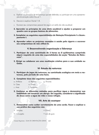 a. 	 Explicar os princípios de temperança que ele defendeu ou participar em uma apresenta-
     ção/encenação sobre Daniel 1.

b. 	 Decorar e explicar Daniel 1:8.

c. 	 Escrever seu compromisso pessoal de seguir um estilo de vida saudável.

2. Aprender os princípios de uma dieta saudável e ajudar a preparar um
   quadro com os grupos básicos de alimentos.

3. Completar as seguintes especialidades de Natação Principiante I e Acam-
    pamento I.

4.	 Aprender sobre os prejuízos causados à saúde pelo cigarro e escrever
    seu compromisso de não utilizá-lo.

                   V. Desenvolvendo organização e liderança
1.	 Participar de uma caminhada de 3 horas ou 8 quilômetros cumprindo
    algum requisito de uma das especialidades da seção “Estudos da Natu-
    reza”.

2. Dirigir ou colaborar em uma meditação criativa para a sua unidade ou
   Clube.

                                   VI. Estudo da natureza
1. 	Participar de jogos da natureza, ou caminhada ecológica em meio a na-
    tureza, pelo período de uma hora.

2.	 Completar duas das seguintes especialidades:
a. Anfíbios	         d. Répteis	          g. Árvores
b. Cães		            e. Gatos
c. Aves		            f. Sementes

3. Conhecer os diferentes métodos para purificar água e demonstrar sua
   habilidade em construir um abrigo. Em seguida, considerar o significado
   de Jesus como a água da vida e nosso refúgio.

                                   VII. Arte de acampar
1.	 Demonstrar como cuidar corretamente de uma corda. Fazer e explicar o
    uso prático dos seguintes nós:
• 	 Simples                         	     • Direito
• 	 Cirurgião                       	     • Lais de guia


Classes Regulares - GUIA DE ORIENTAÇÕES GERAIS   64
 