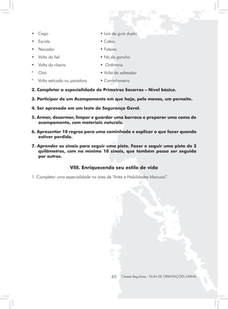 • 	 Cego                               	       • Lais de guia duplo
• 	 Escota                             	       • Catau
• 	 Pescador                       	           • Fateixa
• 	 Volta da fiel                  	           • Nó de gancho
• 	 Volta da ribeira               	           • Ordinário
* 	 Oito                                   	   • Volta do salteador
* 	 Volta esticada ou paradora 	               • Caminhoneiro

2. Completar a especialidade de Primeiros Socorros – Nível básico.

3. Participar de um Acampamento em que haja, pelo menos, um pernoite.

4. Ser aprovado em um teste de Segurança Geral.

5. Armar, desarmar, limpar e guardar uma barraca e preparar uma cama de
   acampamento, com materiais naturais.

6. Apresentar 10 regras para uma caminhada e explicar o que fazer quando
   estiver perdido.

7. Aprender os sinais para seguir uma pista. Fazer e seguir uma pista de 2
   quilômetros, com no mínimo 10 sinais, que também possa ser seguida
   por outros.

                       VIII. Enriquecendo seu estilo de vida
1. Completar uma especialidade na área de “Artes e Habilidades Manuais”.




                                                     65    Classes Regulares - GUIA DE ORIENTAÇÕES GERAIS
 