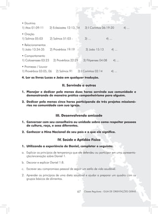 • Doutrina
1) Atos 01:09-11       2) Eclesiastes 12:13, 14     3) I Coríntios 06:19-20             4) ...

• Oração
1) Salmos 05:03	       2) Salmos 51:03 -            3) ...            4) ...

• Relacionamentos
1) João 13:34-35	      2) Provérbios 19:19	         3) João 15:13          4) ...

• Comportamento
1) Colosensses 03:23      2) Provérbios 22:29      3) Filipenses 04:08         4) ...

• Promessa / Louvor
1) Provérbios 03:05, 06     2) Salmos 91      3) I Coríntios 02:14         4) ...

4. Ler os livros Lucas e João em qualquer tradução.

                                 II. Servindo a outros
1. 	Planejar e dedicar pelo menos duas horas servindo sua comunidade e
    demonstrando de maneira prática companheirismo para alguém.

2.	 Dedicar pelo menos cinco horas participando de três projetos missioná-
    rios na comunidade com sua igreja.


                           III. Desenvolvendo amizade
1.	 Conversar com seu conselheiro ou unidade sobre como respeitar pessoas
    de cultura, raça, e sexo diferentes.

2.	 Conhecer o Hino Nacional de seu país e o que ele significa.

                             IV. Saúde e Aptidão Física
1.	 Utilizando a experiência de Daniel, completar o seguinte:

a. 	 Explicar os princípios de temperança que ele defendeu ou participar em uma apresenta-
     ção/encenação sobre Daniel 1.

b. 	 Decorar e explicar Daniel 1:8.

c. 	 Escrever seu compromisso pessoal de seguir um estilo de vida saudável.

2. 	 Aprender os princípios de uma dieta saudável e ajudar a preparar um quadro com os
     grupos básicos de alimentos.



                                              67   Classes Regulares - GUIA DE ORIENTAÇÕES GERAIS
 