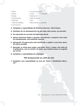 • Cego                       • Lais de guia duplo
• Escota                     • Catau 	              • Pescador
• Fateixa                    • Volta da fiel
• Nó de gancho               • Volta da ribeira
• Ordinário                  * Oito
* Volta do salteador         * Volta esticada ou paradora
* Caminhoneiro

2. 	Completar a especialidade de Primeiros Socorros – Nível básico.

3. 	Participar de um Acampamento em que haja, pelo menos, um pernoite.

4. 	Ser aprovado em um teste de Segurança Geral.

5. 	Armar, desarmar, limpar e guardar uma barraca e preparar uma cama
    de acampamento, com materiais naturais.

6. 	Apresentar 10 regras para uma caminhada e explicar o que fazer quan-
    do estiver perdido.

7. 	Aprender os sinais para seguir uma pista. Fazer e seguir uma pista de
    2 quilômetros, com no mínimo 10 sinais, que também possa ser seguida
    por outros.

8.	 Completar a especialidade de orientação.

                       VIII. Enriquecendo seu estilo de vida
1. Completar uma especialidade na área de “Artes e Habilidades Manu-
   ais”.




                                               69    Classes Regulares - GUIA DE ORIENTAÇÕES GERAIS
 