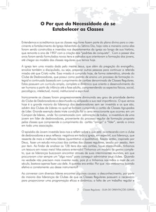 O Por que da Necessidade de se
                   Estabelecer as Classes

Entendemos e acreditamos que as classes regulares fazem parte do plano divino para o cres-
cimento e fortalecimento da Igreja Adventista do Sétimo Dia, haja vista a maneira como elas
foram sendo construídas e inseridas nos departamentos da igreja ao longo de sua história,
que remonta o ano de 1907 com a criação dos “padrões de conquista”. Com o passar dos
anos foram sendo formulados novos itens e métodos que orientavam a formação dos jovens,
até chegar ao modelo das classes regulares que temos hoje.

A igreja tem uma missão dada pelo mestre Jesus, que além da pregação do evangelho,
envolve também o discipulado, ou seja, preparar outras pessoas para continuar a referida
missão até que Cristo volte. Essa missão é cumprida hoje, de forma sistemática, através do
Clube de Desbravadores, que possui como padrão de ensino um processo de formação in-
tegral e continuado baseado em cumprimento de cartões denominado de Classes Regulares.
Estas possuem um currículo amplo, completo e dinâmico que orienta o desenvolvimento do
ser humano a partir da infância até a fase adulta, compreendendo os aspectos físicos, social,
psicológico, intelectual, moral, institucional e espiritual.

Ironicamente as classes foram progressivamente diminuindo seu grau de prioridade dentro
do Clube de Desbravadores e desvirtuada ou eclipsada a sua real importância. O que vemos
hoje é a grande maioria da liderança dos desbravadores sem ser investida e os que são,
advêm dos Clubes de Líderes no qual se formam cumprindo o cartão de Classes Agrupadas
de Líder. Grande exemplo desta triste condição foi a cena emocionante que ocorreu em um
Campori de lideres , onde foi comemorado com admiração de todos, a investidura de uma
jovem em líder de desbravadores, proveniente do processo regular de formação proposto
pelas classes que compreende o cumprimento do cartão “amigo” a “líder”, sendo a única
em toda uma associação.

O episódio da Jovem investida leva-nos a refletir sobre o que está acontecendo com o clube
de desbravadores e seus reflexos negativos em toda a igreja, em especial, sua liderança, que
ressente de mais e melhores lideres (quantitativo e qualitativo). Resolvi então, inspirado por
Deus, fazer um estudo minucioso dos cartões das classes regulares, sessão por sessão, item
por item. Ao findar de analisar os 128 itens dos seis cartões, fiquei maravilhado, tínhamos
um tesouro em nosso meio! Mas estava enterrado! Tínhamos um modelo de gestão comple-
to, que as lideranças buscavam encontrar através de suas interminantes reuniões, em que
procuravam criar sempre um “algo novo” para conseguir administrar seus clubes. Quando
na verdade não precisam mais inventar nada, pois já o tínhamos nas mãos a mais de um
século, bastava apenas fazer uso dele. A questão era então: Por que não estávamos fazendo
efetiva e corretamente uso desse instrumento?

Ao conversar com diversos lideres encontrei algumas causas: o desconhecimento, por parte
da maioria das lideranças de Clubes de que as Classes Regulares possuem o necessário
para proporcionar uma programação eficaz e dinâmica; a falta de um trabalho regular e


                                              7    Classes Regulares - GUIA DE ORIENTAÇÕES GERAIS
 