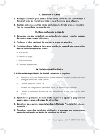 II. Servindo a outros
1. 	Planejar e dedicar pelo menos duas horas servindo sua comunidade e
    demonstrando de maneira prática companheirismo para alguém.

2. 	Dedicar pelo menos cinco horas participando de três projetos missioná-
    rios na comunidade com sua igreja.

                            III. Desenvolvendo amizade
1. 	Conversar com seu conselheiro ou unidade sobre como respeitar pessoas
    de cultura, raça, e sexo diferentes.

2. 	Conhecer o Hino Nacional de seu país e o que ele significa.

3. 	Participar de um debate e fazer uma avaliação pessoal sobre suas atitu-
    des em dois dos seguintes temas:

	   a. Auto-estima.

	   b. Pressão do grupo.

	   c. Relacionamentos.

	   d. Otimismo e pessimismo.

                             IV. Saúde e Aptidão Física
1. Utilizando a experiência de Daniel, completar o seguinte:

	   a. 	 Explicar os princípios de temperança que ele defendeu ou participar em uma apre-
         sentação/encenação sobre Daniel 1.

	   b. 	 Decorar e explicar Daniel 1:8.

	   c. 	   Escrever seu compromisso pessoal de seguir um estilo de vida saudável.

	   d. 	 Debater as vantagens do estilo de vida Adventista de acordo com o que a Bíblia
         ensina.

2. 	Aprender os princípios de uma dieta saudável e ajudar a preparar um
    quadro com os grupos básicos de alimentos.

3. 	Completar as seguintes especialidades de Natação Principiante I e Acam-
    pamento I.

4. 	Completar uma das seguintes atividades, e escrever um compromisso
    pessoal escolhendo um estilo de vida livre do álcool:



                                             71   Classes Regulares - GUIA DE ORIENTAÇÕES GERAIS
 