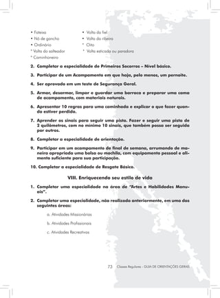 • Fateixa                        • Volta da fiel
• Nó de gancho                   • Volta da ribeira
• Ordinário                      * Oito
* Volta do salteador             * Volta esticada ou paradora
* Caminhoneiro

2. 	Completar a especialidade de Primeiros Socorros – Nível básico.

3. 	Participar de um Acampamento em que haja, pelo menos, um pernoite.

4. 	Ser aprovado em um teste de Segurança Geral.

5. 	Armar, desarmar, limpar e guardar uma barraca e preparar uma cama
    de acampamento, com materiais naturais.

6. 	Apresentar 10 regras para uma caminhada e explicar o que fazer quan-
    do estiver perdido.

7. 	Aprender os sinais para seguir uma pista. Fazer e seguir uma pista de
    2 quilômetros, com no mínimo 10 sinais, que também possa ser seguida
    por outros.

8.	 Completar a especialidade de orientação.

9. 	Participar em um acampamento de final de semana, arrumando de ma-
    neira apropriada uma bolsa ou mochila, com equipamento pessoal e ali-
    mento suficiente para sua participação.

10. Completar a especialidade de Resgate Básico.

                        VIII. Enriquecendo seu estilo de vida
1. 	Completar uma especialidade na área de “Artes e Habilidades Manu-
    ais”.

2.	 Completar uma especialidade, não realizada anteriormente, em uma das
    seguintes áreas:

	           a. Atividades Missionárias

	           b. Atividades Profissionais

	           c. Atividades Recreativas




                                                   73   Classes Regulares - GUIA DE ORIENTAÇÕES GERAIS
 