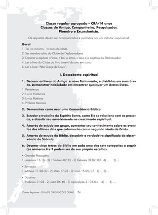 Classe regular agrupada – CRA-14 anos
                Classes de Amigo, Companheiro, Pesquisador,
                           Pioneiro e Excursionista.
     Os requisitos devem ser acompanhados e avaliados por um instrutor responsável.

Geral
1. Ter, no mínimo, 14 anos de idade.
2. Ser membro ativo do Clube de Desbravadores.
3. Decorar e explicar o Voto, a Lei, o lema, o alvo e o objetivo do Desbravador.
4. Ler o livro do Clube do livro Juvenil do ano em curso.
5. Ler o livro “Pela Graça de Deus”.

                                 I. Descoberta espiritual
1.	 Decorar os livros do Antigo e novo Testamento, e dividi-los em suas áre-
    as. Demonstrar habilidade em encontrar qualquer um destes livros.
1. Pentateuco
2. Livros Históricos
3. Livros Poéticos
4. Profetas Maiores

2. 	Demonstrar como usar uma Concordância Bíblica

3. 	Estudar o trabalho do Espírito Santo, como Ele se relaciona com as pesso-
    as, e discutir seu envolvimento no crescimento espiritual.

4. 	Através de estudo em grupo, aumentar seu conhecimento sobre os even-
    tos dos últimos dias que culminarão com a segunda vinda de Cristo.

5. 	Através do estudo da Bíblia, descobrir o verdadeiro significado da obser-
    vância do Sábado.

6. 	Decorar cinco textos da Bíblia em cada uma das sete categorias a seguir
    (os números 4 e 5 podem ser de sua própria escolha):

• Grandes Passagens
1) Jeremias 15:16 - 2) I Timóteo 02:15 - 3) Gênesis 02:02, 03 4) ...      5)....

• Salvação
1) Mateus 11:28-30 - 2) João 17:03 - 3) João 15:05, 07 4) ... 5)....

• Doutrina
1) Hebreus 11:03 - 2) João 06:40 - 3) Apocalipse 21:01-04      4) ... 5)....


Classes Regulares - GUIA DE ORIENTAÇÕES GERAIS   74
 